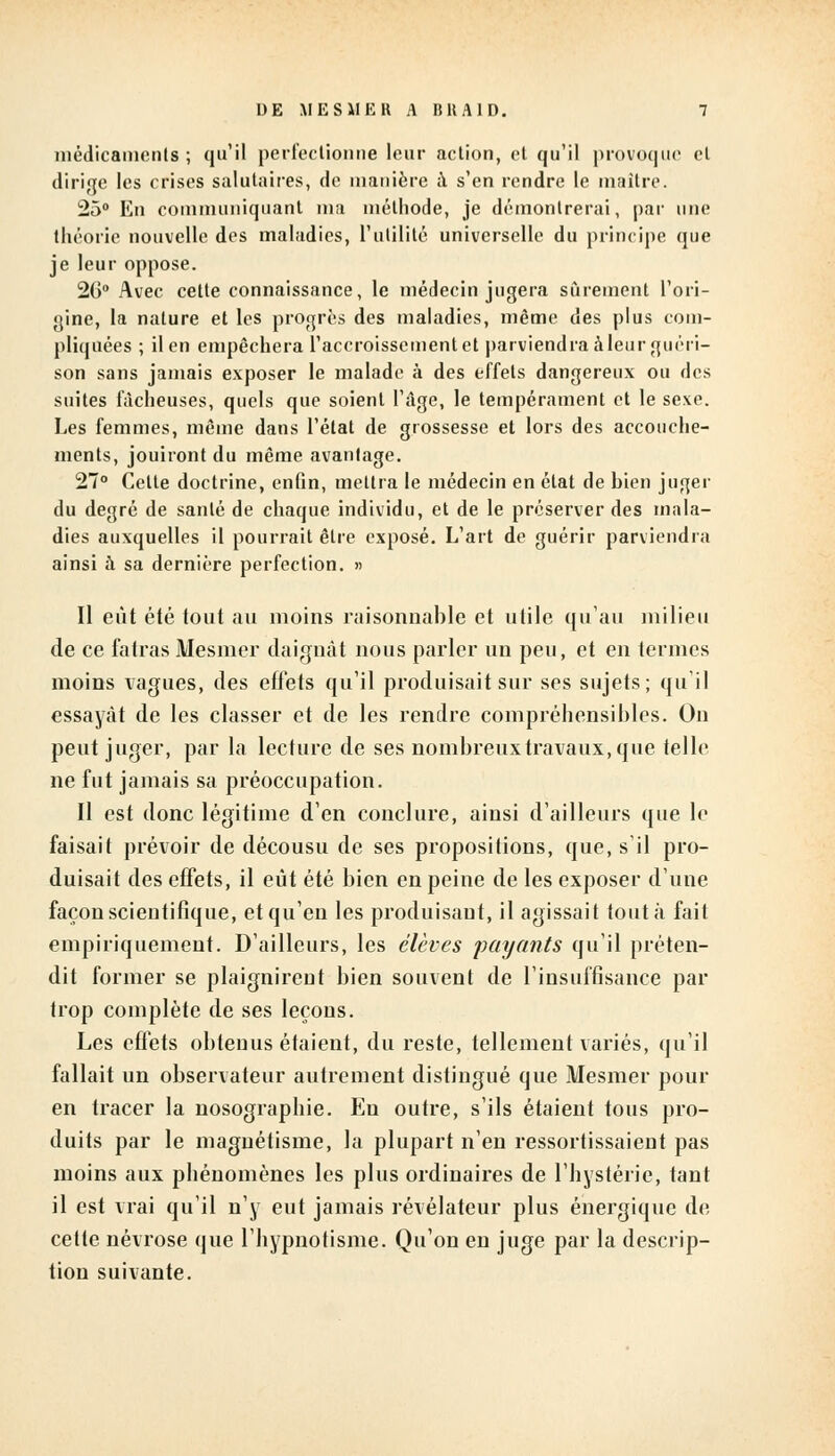 médicaments ; qu'il perfectionne leur action, et qu'il provoque et dirige les crises salutaires, de manière à s'en rendre le maître. 25° En communiquant ma méthode, je démontrerai, par une théorie nouvelle des maladies, l'utilité universelle du principe que je leur oppose. 26° Avec cette connaissance, le médecin jugera sûrement l'ori- gine, la nature et les progrès des maladies, même des plus com- pliquées ; il en empêchera l'accroissement et parviendra à leur guéri- son sans jamais exposer le malade à des effets dangereux ou des suites fâcheuses, quels que soient l'âge, le tempérament et le sexe. Les femmes, même dans l'état de grossesse et lors des accouche- ments, jouiront du même avantage. 27° Celte doctrine, enfin, mettra le médecin en état de bien juger du degré de santé de chaque individu, et de le préserver des mala- dies auxquelles il pourrait être exposé. L'art de guérir parviendra ainsi à sa dernière perfection. » Il eût été tout au moins raisonnable et utile qu'au milieu de ce fatras Mesmer daignât nous parler un peu, et en termes moins vagues, des effets qu'il produisait sur ses sujets; qu'il essayât de les classer et de les rendre compréhensibles. On peut juger, par la lecture de ses nombreux travaux, que telle ne fut jamais sa préoccupation. Il est donc légitime d'en conclure, ainsi d'ailleurs que le faisait prévoir de décousu de ses propositions, que, s'il pro- duisait des effets, il eût été bien en peine de les exposer d'une façon scientifique, et qu'en les produisant, il agissait tout à fait empiriquement. D'ailleurs, les élèves payants qu'il préten- dit former se plaignirent bien souvent de l'insuffisance par trop complète de ses leçons. Les effets obtenus étaient, du reste, tellement variés, qu'il fallait un observateur autrement distingué que Mesmer pour en tracer la nosograpbie. En outre, s'ils étaient tous pro- duits par le magnétisme, la plupart n'en ressortissaient pas moins aux phénomènes les plus ordinaires de l'hystérie, tant il est vrai qu'il n'y eut jamais révélateur plus énergique de cette névrose que l'hypnotisme. Qu'on en juge par la descrip- tion suivante.