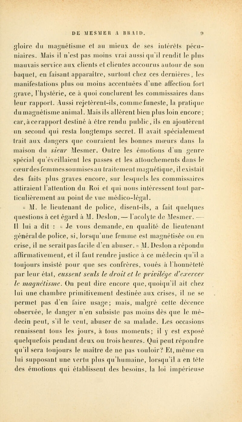 gloire du magnétisme cl au mieux de ses intérêts pécu- niaires. Mais il n'est pas moins vrai aussi qu'il rendit le plus mauvais service aux clients cl clientes accourus autour de son baquet, en taisant apparaître, surtout chez ces dernières, les manifestations plus ou moins accentuées d'une affection fort grave, l'hystérie, ce à quoi conclurent les commissaires dans leur rapport. Aussi rejetèrent-ils, comme funeste, la pratique du magnétisme animal. Mais ils allèrent bien plus loin encore ; car, à ce rapport destiné à être rendu public, ils en ajoutèrent un second qui resta longtemps secret. Il avait spécialement trait aux dangers que couraient les bonnes mœurs dans la maison du sieur Mesmer. Outre les émotions d'un genre spécial qu'éveillaient les passes et les attouchements dans le cœur des femmes sou mises au traitement magnétique, il existait des faits plus graves encore, sur lesquels les commissaires attiraient l'attention du Roi et qui nous intéressent tout par- ticulièrement au point de vue médico-légal. « M. le lieutenant de police, disent-ils, a fait quelques questions à cet égard à M. Deslon,— l'acolyte de Mesmer. — II lui a dit : « Je vous demande, en qualité de lieutenant général de police, si, lorsqu'une femme est magnétisée ou en crise, il ne serait pas facile d'en abuser. » M. Deslon a répondu affirmativement, et il faut rendre justice à ce médecin qu'il a toujours insisté pour que ses confrères, voués à l'honnêteté par leur état, eussent seuls le droit et le privilège d'exercer le magnétisme. On peut dire encore que, quoiqu'il ait chez lui une chambre primitivement destinée aux crises, il ne se permet pas d'en faire usage; mais, malgré cette décence observée, le danger n'en subsiste pas moins dès que le mé- decin peut, s'il le veut, abuser de sa malade. Les occasions renaissent tous les jours, à tous moments; il y est exposé quelquefois pendant deux ou trois heures. Qui peut répondre qu'il sera toujours le maître de ne pas vouloir? Et, même eu lui supposant une vertu plus qu'humaine, lorsqu'il a en tète des émotions qui établissent des besoins, la loi impérieuse