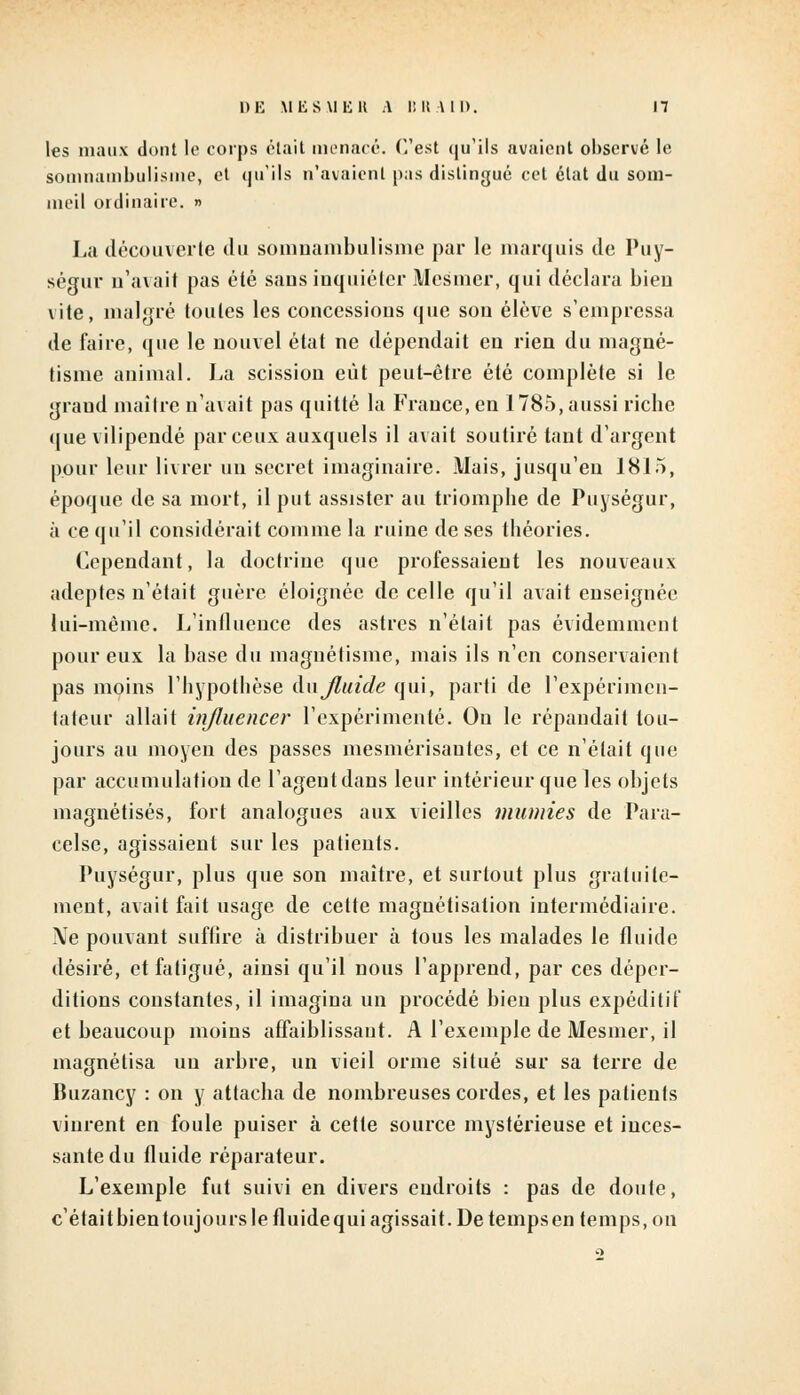 les maux dont le corps était menacé. C'est qu'ils avaient observé le somnambulisme, et qu'ils n'avaient pas distingué cet état du som- meil ordinaire, n La découverte du somnambulisme par le marquis de Puy- ségur n'avait pas été saus inquiéter Mesmer, qui déclara bien vite, malgré toutes les concessions que son élève s'empressa de faire, que le nouvel état ne dépendait en rien du magné- tisme animal. La scission eût peut-être été complète si le grand maître n'avait pas quitté la France, en 1785, aussi riche que vilipendé par ceux auxquels il avait soutiré tant d'argent pour leur livrer un secret imaginaire. Mais, jusqu'en 1815, époque de sa mort, il put assister au triomphe de Puységur, à ce qu'il considérait comme la ruine de ses théories. Cependant, la doctrine que professaient les nouveaux adeptes n'était guère éloignée de celle qu'il avait enseignée lui-même. L'influence des astres n'était pas évidemment pour eux la base du magnétisme, mais ils n'en conservaient pas moins l'hypothèse ànjluide qui, parti de l'expérimen- tateur allait influencer l'expérimenté. On le répandait tou- jours au moyen des passes mesmérisautes, et ce n'était que par accumulation de l'agent dans leur intérieur que les objets magnétisés, fort analogues aux vieilles munîtes de Para- celse, agissaient sur les patients. Puységur, plus que son maître, et surtout plus gratuite- ment, avait fait usage de cette magnétisation intermédiaire. Ne pouvant sufiire à distribuer à tous les malades le fluide désiré, et fatigué, ainsi qu'il nous l'apprend, par ces déper- ditions constantes, il imagina un procédé bien plus expéditif et beaucoup moins affaiblissant. A l'exemple de Mesmer, il magnétisa un arbre, un vieil orme situé sur sa terre de Buzancy : on y attacha de nombreuses cordes, et les patients vinrent en foule puiser à cette source mystérieuse et inces- sante du fluide réparateur. L'exemple fut suivi en divers endroits : pas de doute, c'étaitbientoujours le fluidequi agissait. De tempsen temps, on