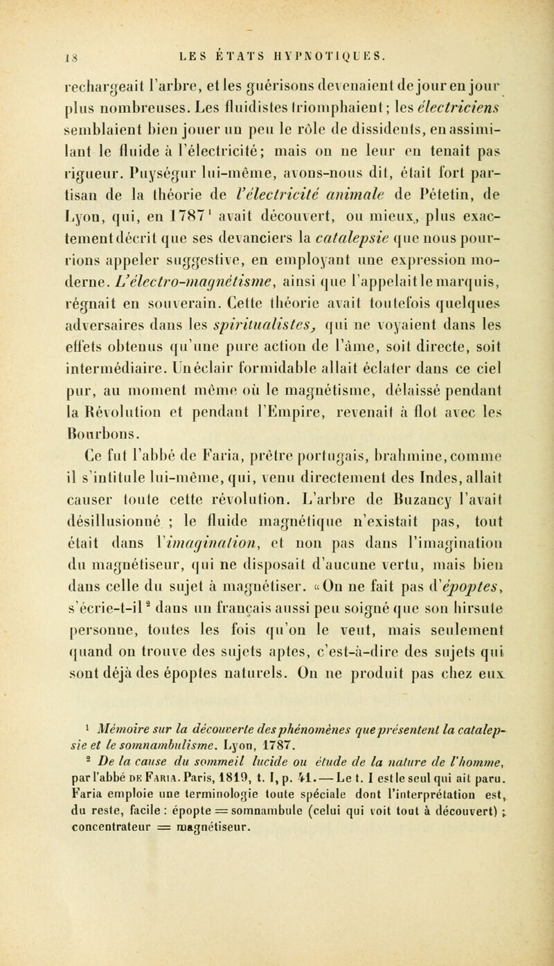 rechargeait l'arbre, et les guérisons devenaient de jour en jour plus nombreuses. Les fluidistes triomphaient ; les électriciens semblaient bien jouer un peu le rôle de dissidents, en assimi- lant le fluide à l'électricité; mais on ne leur eu tenait pas rigueur. Puységur lui-même, avons-nous dit, était fort par- tisan de la théorie de Vélectricité animale de Pétetin, de Lyon, qui, en 1787 ' avait découvert, ou mieux, plus exac- tement décrit que ses devanciers la catalepsie que nous pour- rions appeler suggestive, en employant une expression mo- derne. L'électro-magnétisme, ainsi que l'appelait le marquis, régnait en souverain. Cette théorie avait toutefois quelques adversaires dans les spirilualisteSj qui ne voyaient dans les effets obtenus qu'une pure action de l'âme, soit directe, soit intermédiaire. Un éclair formidable allait éclater dans ce ciel pur, au moment même où le magnétisme, délaissé pendant la Révolution et pendant l'Empire, revenait à flot avec les Bourbons. Ce fut l'abbé de Faria, prêtre portugais, brahmine,comme il s'intitule lui-même, qui, venu directement des Indes, allait causer toute cette révolution. L'arbre de Buzancy l'avait désillusionné ; le fluide magnétique n'existait pas, tout était dans \ imagination, et non pas dans l'imagination du magnétiseur, qui ne disposait d'aucune vertu, mais bien dans celle du sujet à magnétiser. «On ne fait pas à'époptes, s'écrie-t-il9 dans un français aussi peu soigné que son hirsute personne, toutes les fois qu'on le veut, mais seulement quand on trouve des sujets aptes, c'est-à-dire des sujets qui sont déjà des époptes naturels. On ne produit pas chez eux 1 Mémoire sur la découverte des phénomènes que présentent la catalep- sie et le somnambulisme. Lyon, 1787. 2 De la cause du sommeil lucide ou étude de la nature de l'homme, par l'abbé de Faria. Paris, 1819, t. I, p. il. — Le t. I est le seul qui ait paru. Faria emploie une terminologie toute spéciale dont l'interprétation est, du reste, facile: épopte = somnambule (celui qui voit tout à découvert) ; concentrateur = magnétiseur.