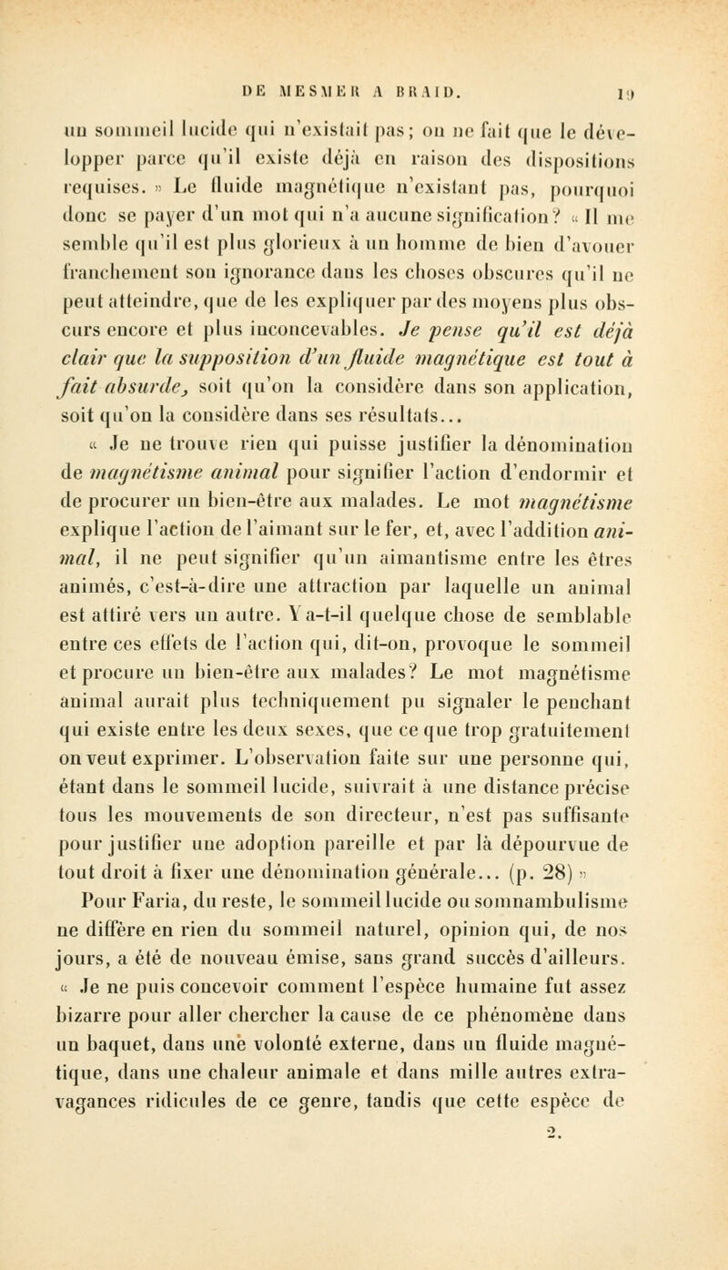 DE MESMER A BRAID. I;» un sommeil lucide qui n'existai! pas; ou ne fait que Je déve- lopper parce qu'il existe déjà en raison des dispositions requises. » Le fluide magnétique n'existant pas, pourquoi donc se payer d'un mot qui n'a aucune signification? Il m<> semble qu'il est pins glorieux à un homme de bien d'avouer franchement son ignorance dans les choses obscures qu'il ne peut atteindre, que de les expliquer par des moyens plus obs- curs encore et plus inconcevables. Je pense qu'il est déjà clair que la supposition d'un fluide magnétique est tout à fait absurde, soit qu'on la considère dans son application, soit qu'on la considère dans ses résultats... « Je ne trouve rien qui puisse justifier la dénomination de magnétisme animal pour signifier l'action d'endormir et de procurer un bien-être aux malades. Le mot magnétisme explique l'action de l'aimant sur le fer, et, avec l'addition ani- mal, il ne peut signifier qu'un aimautisme entre les êtres animés, c'est-à-dire une attraction par laquelle un animal est attiré vers un autre. Ya-t-il quelque chose de semblable entre ces etfets de l'action qui, dit-on, provoque le sommeil et procure un bien-être aux malades? Le mot magnétisme animal aurait plus techniquement pu signaler le penchant qui existe entre les deux sexes, que ce que trop gratuitement on veut exprimer. L'observation faite sur une personne qui, étant dans le sommeil lucide, suivrait à une distance précise tous les mouvements de son directeur, n'est pas suffisante pour justifier une adoption pareille et par là dépourvue de tout droit à fixer une dénomination générale... (p. 28) » Pour Faria, du reste, le sommeil lucide ou somnambulisme ne diffère en rien du sommeil naturel, opinion qui, de nos jours, a été de nouveau émise, sans grand succès d'ailleurs. « Je ne puis concevoir comment l'espèce humaine fut assez bizarre pour aller chercher la cause de ce phénomène dans un baquet, dans une volonté externe, dans un fluide magné- tique, dans une chaleur animale et dans mille autres extra- vagances ridicules de ce genre, tandis que cette espèce de