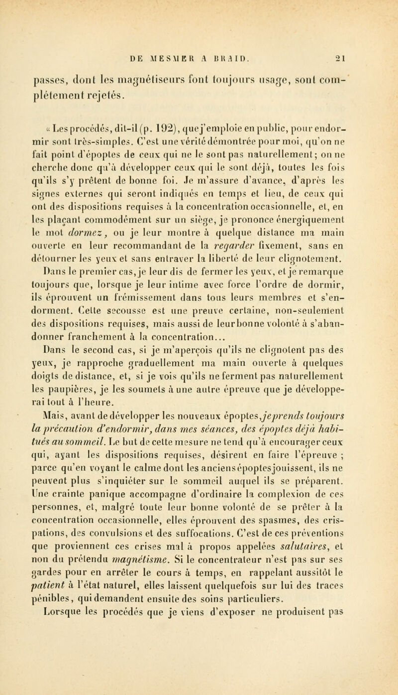 passes, dont les magnétiseurs font toujours usage, sont com- plètement rejetés. Les procédés, dit-il (p. 192), que j'emploie en public, pour endor- mir sont très-simples. C'est une vérité démontrée pour moi, qu'on ne fait point d'époptes de ceux qui ne le sont pas naturellement; on ne cherche donc qu'à développer ceux qui le sont déjà, toutes les fois qu'ils s'y prêtent de bonne foi. Je m'assure d'avance, d'après les signes externes qui seront indiqués en temps et lieu, de ceux qui ont des dispositions requises à la concentration occasionnelle, et, en les plaçant commodément sur un siège, je prononce énergiquement le mot dormez, ou je leur montre à quelque distance ma main ouverte en leur recommandant de la regarder fixement, sans en détourner les yeux et sans entraver la liberté de leur clignotement. Dans le premier cas, je leur dis de fermer les yeux, et je remarque toujours que, lorsque je leur intime avec force l'ordre de dormir, ils éprouvent un frémissement dans tous leurs membres et s'en- dorment. Celte secousse est une preuve certaine, non-seulement des dispositions requises, mais aussi de leurbonne volonté à s'aban- donner franchement à la concentration... Dans le second cas, si je m'aperçois qu'ils ne clignotent pas des yeux, je rapproche graduellement ma main ouverte à quelques doigts de distance, et, si je vois qu'ils ne ferment pas naturellement les paupières, je les soumets à une autre épreuve que je développe- rai tout à l'heure. Mais, avant de développer les nouveaux èpoptesjeprends toujours la précaution d'endormir, dans mes séances, des époptes déjà habi- tués au sommeil. Le but de cette mesure ne tend qu'à encourager ceux qui, ayant les dispositions requises, désirent en faire l'épreuve ; parce qu'en voyant le calme dont les anciensépoptesjouissent, ils ne peuvent plus s'inquiéter sur le sommeil auquel ils se préparent. Une crainte panique accompagne d'ordinaire la complexion de ces personnes, et, malgré toute leur bonne volonté de se prêter à la concentration occasionnelle, elles éprouvent des spasmes, des cris- pations, des convulsions et des suffocations. C'est de ces préventions que proviennent ces crises mal à propos appelées salutaires, et non du prétendu magnétisme. Si le concentrateur n'est pas sur ses gardes pour en arrêter le cours à temps, en rappelant aussitôt le patient à l'état naturel, elles laissent quelquefois sur lui des traces pénibles, qui demandent ensuite des soins particuliers. Lorsque les procédés que je viens d'exposer ne produisent pas