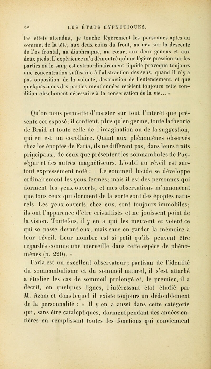 les effets attendus, je touche légèrement les personnes aptes au sommet de la tête, aux deux coins du front, au nez sur la descente de l'os frontal, au diaphragme, au cœur, aux deux genoux et aux deux pieds. L'expérience m'a démontré qu'une légère pression sur les parties où le sang est exlraordinairement liquide provoque toujours une concentration suffisante à l'abstraction des sens, quand il n'y a pas opposition de la volonté, destruction de l'entendement, et que quelques-unes des parties mentionnées recèlent toujours cette con- dition absolument nécessaire ta la conservation de la vie... » Qu'on nous permette d'insister sur lout l'intérêt que pré- sente cet exposé ; il contient, plus qu'en germe, toute lathéorie de Braid ef toute celle de l'imagination ou de la suggestion, qui en est un corollaire. Quant aux phénomènes observés chez les époptes de Faria, ils ne diffèrent pas, dans leurs traits principaux, de ceux que présentent les somnambules de Puy- ségur et des autres magnétiseurs. L'oubli au réveil est sur- tout expressément noté : « Le sommeil lucide se développe ordinairement les yeux fermés; mais il est des personnes qui dorment les yeux ouverts, et mes observations m'annoncent que tous ceux qui dorment de la sorte sont des époptes natu- rels. Les yeux ouverts, chez eux, sont toujours immobiles; ils ont l'apparence d'être cristallisés et ne jouissent point de la vision. Toutefois, il y en a qui les meuvent et voient ce qui se passe devant eux, mais sans en garder la mémoire à leur réveil. Leur nombre est si petit qu'ils peuvent être regardés comme une merveille dans cette espèce de phéno- mènes (p. 220). » Faria est un excellent observateur ; partisan de l'identité du somnambulisme et du sommeil naturel, il s'est attaché à étudier les cas de sommeil prolongé et, le premier, il a décrit, en quelques lignes, l'intéressant état étudié par M. Azam et dans lequel il existe toujours un dédoublement de la personnalité : « Il y en a aussi dans cette catégorie qui, sans être cataleptiques, dorment pendant des années en- tières en remplissant toutes les fonctions qui conviennent