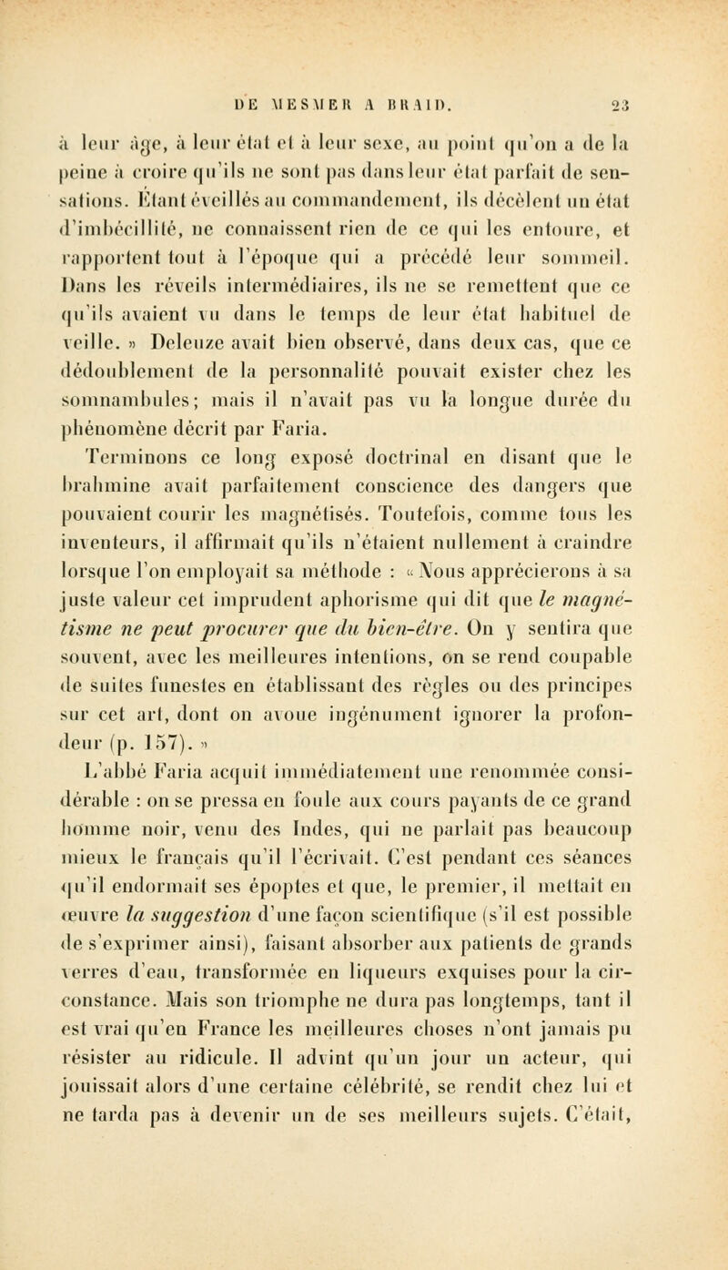 à leur âge, à leur état et à leur sexe, au point qu'on a de la peine à croire qu'ils ne sont pas dans leur étal parlait de sen- sations. Étant éveillés au commandement, ils décèlent un état d'imbécillité, ne connaissent rien de ce qui les entoure, et rapportent tout à l'époque qui a précédé leur sommeil. Dans les réveils intermédiaires, ils ne se remettent que ce qu'ils avaient vu dans le temps de leur état habituel de veille. » Deleuze avait bien observé, dans deux cas, que ce dédoublement de la personnalité pouvait exister chez les somnambules; mais il n'avait pas vu la longue durée du phénomène décrit par Faria. Terminons ce long exposé doctrinal en disant que le brahmine avait parfaitement conscience des dangers que pouvaient courir les magnétisés. Toutefois, comme tous les inventeurs, il affirmait qu'ils n'étaient nullement à craindre lorsque l'on employait sa méthode : « Nous apprécierons à sa juste valeur cet imprudent aphorisme qui dit que le magné- tisme ne peut procurer que du bien-être. On y sentira que souvent, avec les meilleures intentions, on se rend coupable de suites funestes en établissant des règles ou des principes sur cet art, dont on avoue ingénument ignorer la profon- deur (p. 157). » L'abbé Faria acquit immédiatement une renommée consi- dérable : on se pressa en foule aux cours payants de ce grand homme noir, venu des Indes, qui ne parlait pas beaucoup mieux le français qu'il l'écrivait. C'est pendant ces séances qu'il endormait ses époptes et que, le premier, il mettait en œuvre la suggestion d'une façon scientifique (s'il est possible de s'exprimer ainsi), faisant absorber aux patients de grands verres d'eau, transformée en liqueurs exquises pour la cir- constance. Mais son triomphe ne dura pas longtemps, tant il est vrai qu'en France les meilleures choses n'ont jamais pu résister au ridicule. Il advint qu'un jour un acteur, qui jouissait alors d'une certaine célébrité, se rendit chez lui et ne tarda pas à devenir un de ses meilleurs sujets. C'était,