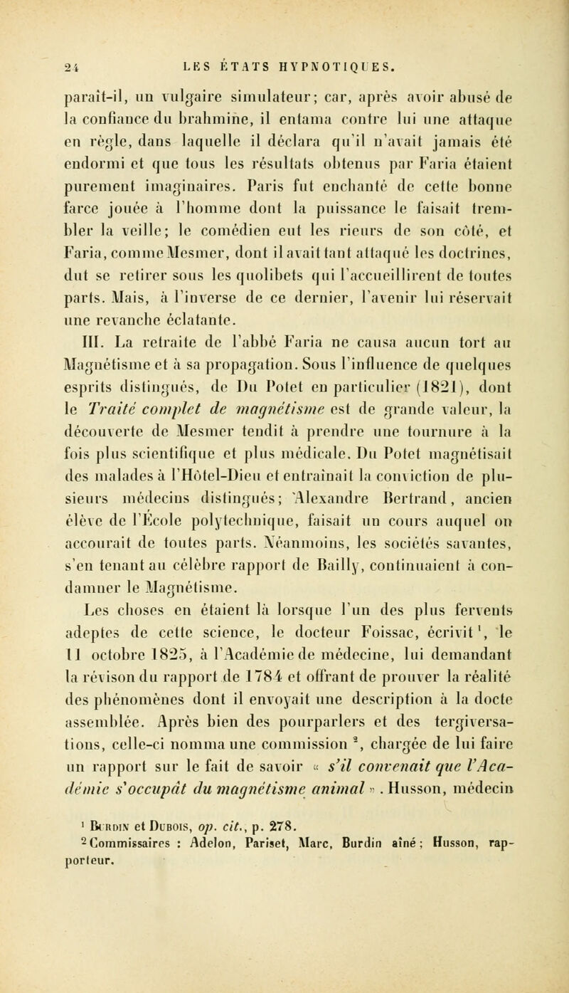 paraît-il, un vulgaire simulateur; car, après avoir abusé de la confiance du brahmine, il entama contre lui une attaque en règle, dans laquelle il déclara quil n'avait jamais été endormi et que tous les résultats obtenus par Faria étaient purement imaginaires. Paris fut enchanté de cette bonne farce jouée à l'homme dont la puissance le faisait trem- bler la veille; le comédien eut les rieurs de son côté, et Faria, comme Mesmer, dont il avait tant attaqué les doctrines, dut se retirer sous les quolibets qui l'accueillirent de toutes parts. Mais, à l'inverse de ce dernier, l'avenir lui réservait une revanche éclatante. III. La retraite de l'abbé Faria ne causa aucun tort au Magnétisme et à sa propagation. Sous l'influence de quelques esprits distingués, de Du Potet en particulier (1821), dont le Traité complet de magnétisme est de grande valeur, la découverte de Mesmer tendit à prendre une tournure à la fois plus scientifique et plus médicale. Du Potet magnétisait des malades à l'Hôtel-Dieu et entraînait la conviction de plu- sieurs médecins distingués; 'Alexandre Bertrand, ancien élève de l'Ecole polytechnique, faisait un cours auquel on accourait de toutes parts. Néanmoins, les sociétés savantes, s'en tenant au célèbre rapport de Bailly, continuaient à con- damner le Magnétisme. Les choses en étaient là lorsque l'un des plus fervents adeptes de cette science, le docteur Foissac, écrivit', le Il octobre 1825, à l'Académie de médecine, lui demandant la révison du rapport de 1784 et offrant de prouver la réalité des phénomènes dont il envoyait une description à la docte assemblée. Après bien des pourparlers et des tergiversa- tions, celle-ci nomma une commission 2, chargée de lui faire un rapport sur le fait de savoir « s'il convenait que l'Aca- démie s'occupât du magnétisme animal » . Husson, médecin 1 BrnDiN et Dubois, op. cit., p. 278. 2Commissaires : Adelon, Pariset, Marc. Burdin aîné; Husson, rap- porleur.