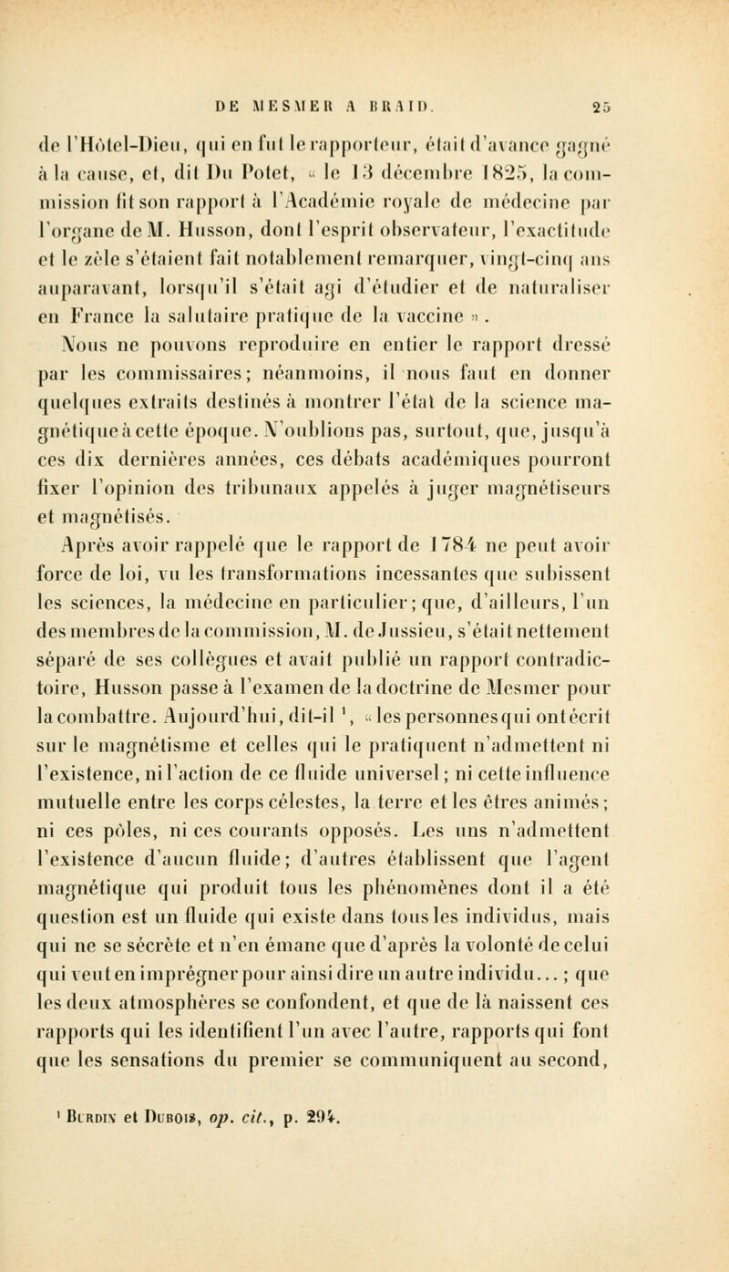 de l'Hôtel-Dieu, qui enfui le rapporteur, était d'avance gagné à la cause, et, dit Du Potet, « le 13 décembre IS25, la com- mission lit son rapport à l'Académie royale de médecine par l'organe de M. Husson, donl l'esprit observateur, l'exactitude et le zèle s'étaient fait notablement remarquer, vingt-cinq ans auparavant, lorsqu'il s'était agi d'étudier et de naturaliser en France la salutaire pratique de la vaccine ». Nous ne pouvons reproduire en entier le rapport dressé par les commissaires; néanmoins, il nous faut en donner quelques extraits destinés à montrer l'état de la science ma- gnétique à cette époque. N'oublions pas, surtout, que, jusqu'à ces dix dernières années, ces débats académiques pourront fixer l'opinion des tribunaux appelés à juger magnétiseurs et magnétisés. Après avoir rappelé que le rapport de 1784 ne peut avoir force de loi, vu les transformations incessantes que subissent les sciences, la médecine en particulier; que, d'ailleurs, l'un desmembresde la commission, \I. deJussieu, s'était nettement séparé de ses collègues et avait publié un rapport contradic- toire, Husson passe à l'examen de la doctrine de Mesmer pour la combattre. Aujourd'hui, dit-il ', Icspersonnesqui ontécrit sur le magnétisme et celles qui le pratiquent n'admettent ni l'existence, ni l'action de ce fluide universel; ni cette influence mutuelle entre les corps célestes, la terre et les êtres animés; ni ces pôles, ni ces courants opposés. Les uns n'admettent l'existence d'aucun fluide; d'autres établissent que l'agent magnétique qui produit tous les phénomènes dont il a été question est un fluide qui existe dans tous les individus, mais qui ne se sécrète et n'en émane que d'après la volonté de celui qui veut en imprégner pour ainsi dire un autre individu... ; que les deux atmosphères se confondent, et que de là naissent ces rapports qui les identifient l'un avec l'autre, rapports qui font que les sensations du premier se communiquent au second, 1 Birdiv el Duboi», op. cit., p. 294-.