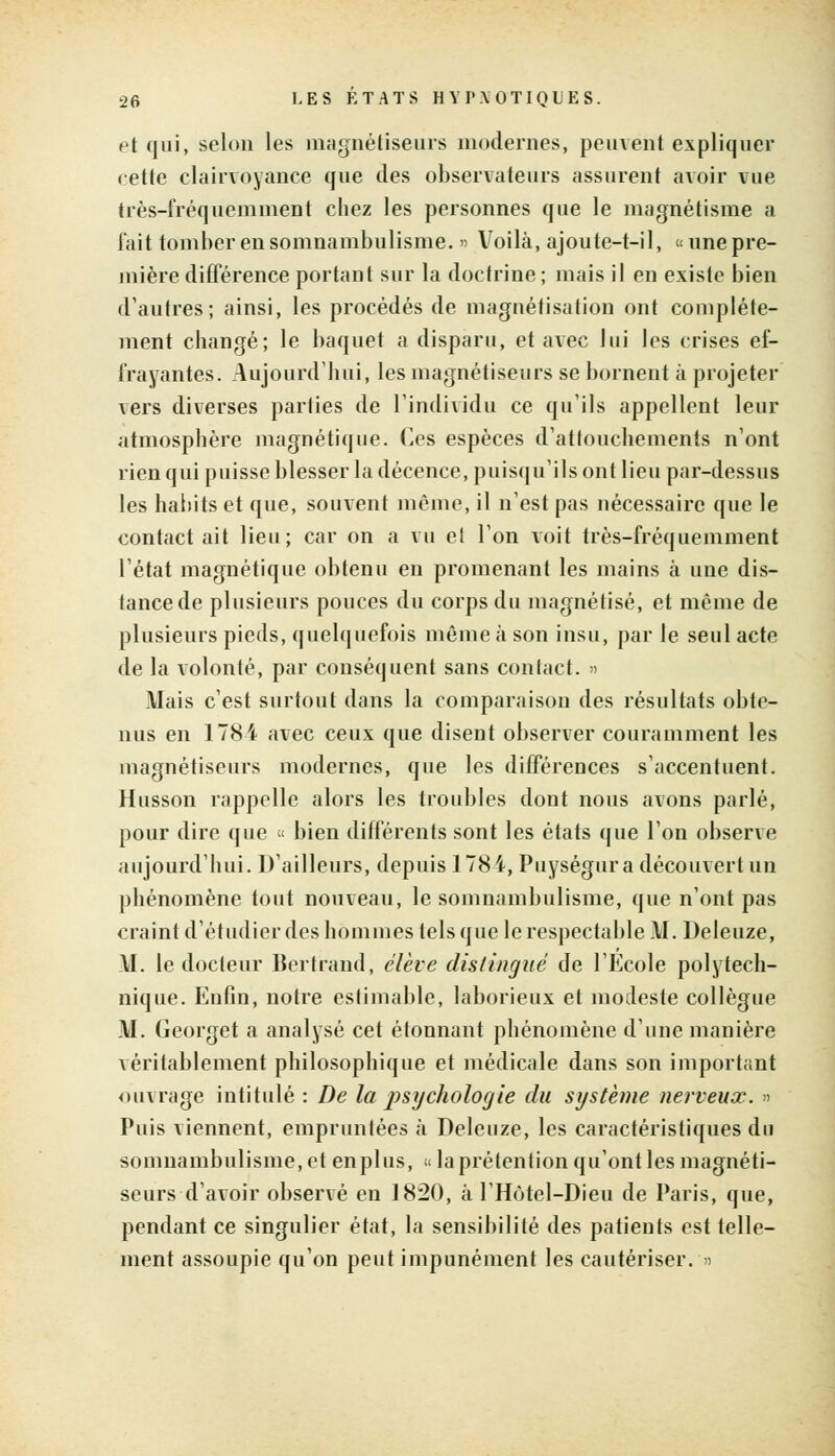 et qui, selon les magnétiseurs modernes, peuvent expliquer cette clairvoyance que des observateurs assurent avoir vue très-fréquemment chez les personnes que le magnétisme a l'ait tomber en somnambulisme. » Voilà, ajoute-t-il, «une pre- mière différence portant sur la doctrine ; mais il en existe bien d'autres; ainsi, les procédés de magnétisation ont complète- ment changé; le baquet a disparu, et avec lui les crises ef- frayantes. Aujourd'hui, les magnétiseurs se bornent à projeter vers diverses parties de l'individu ce qu'ils appellent leur atmosphère magnétique. Ces espèces d'attouchements n'ont rien qui puisse blesser la décence, puisqu'ils ont lieu par-dessus les habits et que, souvent même, il n'est pas nécessaire que le contact ait lieu; car on a vu et l'on voit très-fréquemment l'état magnétique obtenu en promenant les mains à une dis- tance de plusieurs pouces du corps du magnétisé, et même de plusieurs pieds, quelquefois même à son insu, par le seul acte de la volonté, par conséquent sans contact. » Mais c'est surtout dans la comparaison des résultats obte- nus en 178i avec ceux que disent observer couramment les magnétiseurs modernes, que les différences s'accentuent. Husson rappelle alors les troubles dont nous avons parlé, pour dire que « bien différents sont les états que l'on observe aujourd'hui. D'ailleurs, depuis 1784, Puységur a découvert un phénomène tout nouveau, le somnambulisme, que n'ont pas craint d'étudier des hommes tels que le respectable M. Deleuze, \I. le docteur Bertrand, élève distingué de l'Ecole polytech- nique. Enfin, notre estimable, laborieux et modeste collègue M. Georget a analysé cet étonnant phénomène d'une manière véritablement philosophique et médicale dans son important ouvrage intitulé : De la psychologie du système nerveux. » Puis viennent, empruntées à Delenze, les caractéristiques du somnambulisme, et enplus, «laprétention qu'ont les magnéti- seurs d'avoir observé en 1820, à l'Hôtel-Dieu de Paris, que, pendant ce singulier état, la sensibilité des patients est telle- ment assoupie qu'on peut impunément les cautériser. »