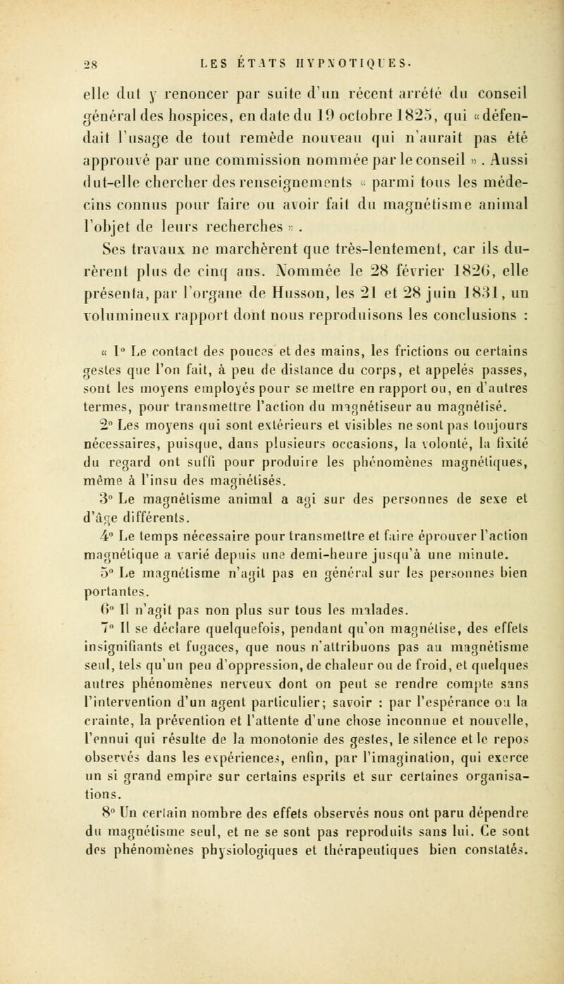 elle dut y renoncer par suite d'un récent arrêté du conseil général des hospices, en date du 10 octobre 1825, qui «défen- dait l'usage de tout remède nouveau qui n'aurait pas été approuvé par une commission nommée par le conseil ». Aussi dut-elle chercher des renseignements « parmi tous les méde- cins connus pour faire ou avoir fait du magnétisme animal l'objet de leurs recherches « . Ses travaux ne marchèrent que très-lentement, car ils du- rèrent plus de cinq ans. Nommée le 28 février 182G, elle présenta, par l'organe de Husson, les 21 et 28 juin 1831, un volumineux rapport dont nous reproduisons les conclusions : « 1° Le contact des pouces et des mains, les frictions ou certains gestes que l'on fait, à peu de dislance du corps, et appelés passes, sont les moyens employés pour se mettre en rapport ou, en d'autres termes, pour transmettre l'action du magnétiseur au magnétisé. 2° Les moyens qui sont extérieurs et visibles ne sont pas toujours nécessaires, puisque, dans plusieurs occasions, la volonté, la fixité du regard ont suffi pour produire les phénomènes magnétiques, même à l'insu des magnétisés. 3° Le magnétisme animal a agi sur des personnes de sexe et d'âge différents. 4° Le temps nécessaire pour transmettre et faire éprouver l'action magnétique a varié depuis un? demi-heure jusqu'à une minute. 5° Le magnétisme n'agit pas en général sur les personnes bien portantes. 6° II n'agit pas non plus sur tous les malades. 7° II se déclare quelquefois, pendant qu'on magnétise, des effets insignifiants et fugaces, que nous n'attribuons pas au magnétisme seul, tels qu'un peu d'oppression, de chaleur ou de froid, et quelques autres phénomènes nerveux dont on peut se rendre compte sans l'intervention d'un agent particulier; savoir : par l'espérance ou la crainte, la prévention et l'attente d'une chose inconnue et nouvelle, l'ennui qui résulte de la monotonie des gestes, le silence et le repos observés dans les expériences, enfin, par l'imagination, qui exerce un si grand empire sur certains esprits et sur certaines organisa- tions. 8° Un certain nombre des effets observés nous ont paru dépendre du magnétisme seul, et ne se sont pas reproduits sans lui. Ce sont des phénomènes physiologiques et thérapeutiques bien constatés.