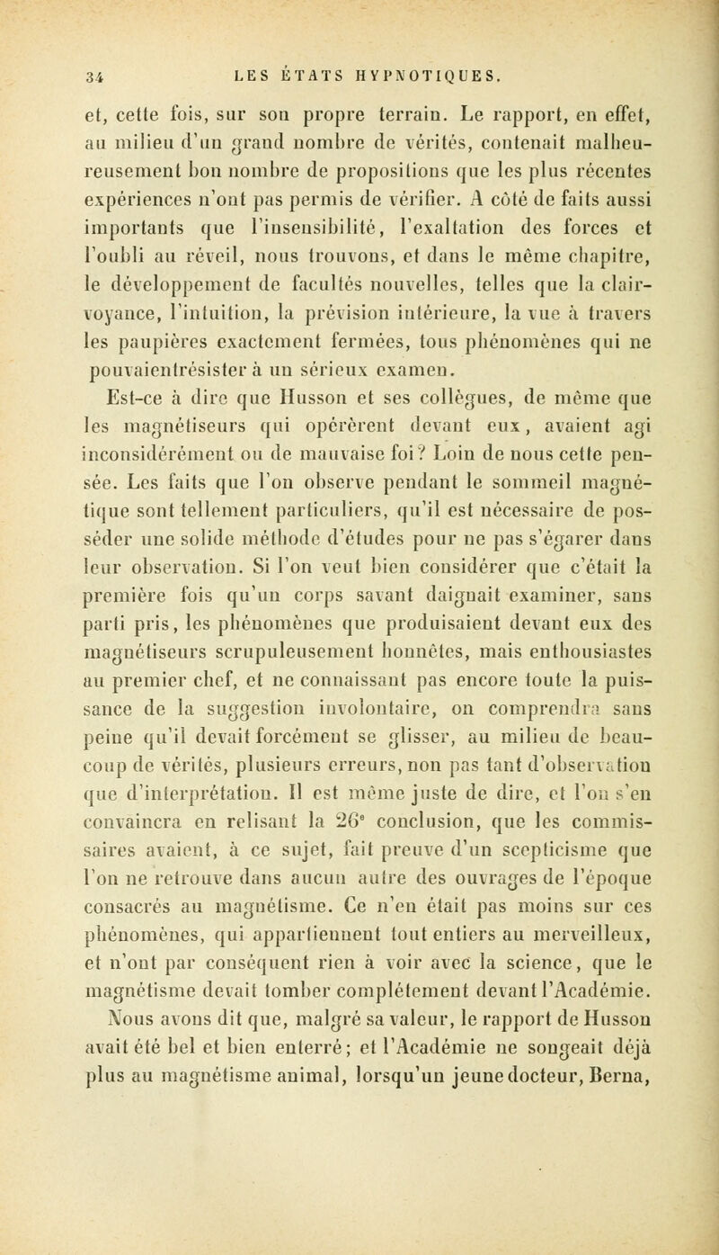 et, cette fois, sur son propre terrain. Le rapport, en effet, au milieu d'un grand nombre de vérités, contenait malheu- reusement bon nombre de propositions que les plus récentes expériences n'ont pas permis de vérifier. A coté de faits aussi importants que l'insensibilité, l'exaltation des forces et l'oubli au réveil, nous trouvons, et dans le même chapitre, le développement de facultés nouvelles, telles que la clair- voyance, l'intuition, la prévision intérieure, la vue à travers les paupières exactement fermées, tous phénomènes qui ne pouvaientrésister à un sérieux examen. Est-ce à dire que Husson et ses collègues, de même que les magnétiseurs qui opérèrent devant eux, avaient agi inconsidérément ou de mauvaise foi? Loin de nous cette pen- sée. Les faits que l'on observe pendant le sommeil magné- tique sont tellement particuliers, qu'il est nécessaire de pos- séder une solide méthode d'études pour ne pas s'égarer dans leur observation. Si l'on veut bien considérer que c'était la première fois qu'un corps savant daignait examiner, sans parti pris, les phénomènes que produisaient devant eux des magnétiseurs scrupuleusement honnêtes, mais enthousiastes au premier chef, et ne connaissant pas encore toute la puis- sance de la suggestion involontaire, on comprendra sans peine qu'il devait forcément se glisser, au milieu de beau- coup de vérités, plusieurs erreurs, non pas tant d'observation que d'interprétation. Il est même juste de dire, et l'on s'en convaincra en relisant la 26° conclusion, que les commis- saires avaient, à ce sujet, fait preuve d'un scepticisme que l'on ne retrouve dans aucun autre des ouvrages de l'époque consacrés au magnétisme. Ce n'eu était pas moins sur ces phénomènes, qui appartiennent tout entiers au merveilleux, et n'ont par conséquent rien à voir avec la science, que le magnétisme devait tomber complètement devant l'Académie. Nous avons dit que, malgré sa valeur, le rapport de Husson avait été bel et bien enterré; et l'Académie ne songeait déjà plus au magnétisme animal, lorsqu'un jeune docteur, Berna,