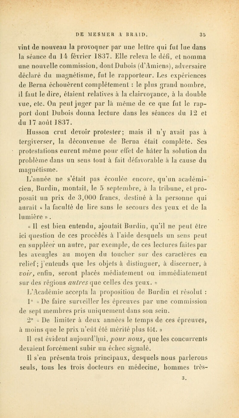 vint de nouveau la provoquer par une leltre qui fut lue dans la séance du 14 février 1837. Elle releva le défi, et nomma une nouvelle commission, dont Dubois (d'Amiens), adversaire déclaré du magnétisme, fut le rapporteur. Les expériences de Berna échouèrent complètement : le plus grand nombre, il faut le dire, étaient relatives à la clairvoyance, à la double vue, etc. On peut juger par là môme de ce que fut le rap- port dont Dubois donna lecture dans les séances du 12 et du 17 août 1837. Husson crut devoir protester; mais il n'y avait pas à tergiverser, la déconvenue de Berna était complète. Ses protestations eurent même pour effet de hâter la solution du problème dans un sens tout à fait défavorable à la cause du magnétisme. L'année ne s'était pas écoulée encore, qu'un académi- cien, Burdin, montait, le 5 septembre, à la tribune, et pro- posait un prix de 3,000 francs, destiné à la personne qui aurait « la faculté de lire sans le secours des yeux et de la lumière ». « 11 est bien entendu, ajoutait Burdin, qu'il ne peut être ici question de ces procédés a l'aide desquels un sens peut en suppléer un autre, par exemple, de ces lectures faites par les aveugles au moyen du toucher sur des caractères en relief ; j'entends que les objets à distinguer, à discerner, à voir, enfin, seront placés médiatemeut ou immédiatement sur des régions autres que celles des yeux. » L'Académie accepta la proposition de Burdin et résolut : 1° « De faire surveiller les épreuves par une commission de sept membres pris uniquement dans son sein. 2° « De limiter à deux années le temps de ces épreuves, à moins que le prix n'eût été mérité plus tôt. :i Il est évident aujourd'hui, pour nous, que les concurrents devaient forcément subir un échec signalé. Il s'en présenta trois principaux, desquels nous parlerons seuls, tous les trois docteurs en médecine, hommes très- 3.