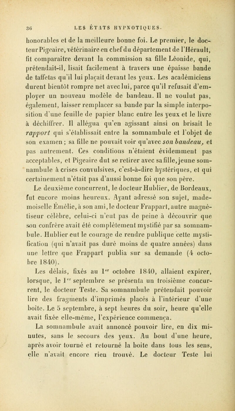 honorables et de la meilleure bonne foi. Le premier, le doc- teur Pigeaire, vétérinaire en chef du département de l'Hérault, fît comparaître devant la commission sa fille Léonide, qui, prétendait-il, lisait facilement à travers une épaisse bande de taffetas qu'il lui plaçait devant les yeux. Les académiciens durent bientôt rompre net avec lui, parce qu'il refusait d'em- ployer un nouveau modèle de bandeau. Il ne voulut pas, également, laisser remplacer sa bande par la simple interpo- sition d'une feuille de papier blanc entre les yeux et le livre à déchiffrer. Il allégua qu'en agissant ainsi on brisait le rapport qui s'établissait entre la somnambule et l'objet de son examen ; sa fille ne pouvait voir qu'avec son bandeau, et pas autrement. Ces conditions n'étaient évidemment pas acceptables, et Pigeaire dut se retirer avec sa fille, jeune som- nambule à crises convulsives, c'est-à-dire hystériques, et qui certainement n'était pas d'aussi bonne foi que son père. Le deuxième concurrent, le docteur Hublier, de Bordeaux, fut encore moins heureux. Ayant adressé son sujet, made- moiselle Emélie,à son ami,le docteur Frappait,autre magné- tiseur célèbre, celui-ci n'eut pas de peine à découvrir que son confrère avait été complètement mystifié par sa somnam- bule. Hublier eut le courage de rendre publique cette mysti- fication (qui n'avait pas duré moins de quatre années) dans une lettre que Frappart publia sur sa demande (4 octo- bre 1840). Les délais, fixés au 1 octobre 1840, allaient expirer, lorsque, le 1er septembre se présenta un troisième concur- rent, le docteur Teste. Sa somnambule prétendait pouvoir lire des fragments d'imprimés placés à l'intérieur d'une boite. Le 5 septembre, à sept heures du soir, heure qu'elle avait fixée elle-même, l'expérience commença. La somnambule avait annoncé pouvoir lire, en dix mi- nutes, sans le secours des yeux. Au bout d'une heure, après avoir tourné et retourné la boite dans tous les sens, elle n'avait encore rien trouvé. Le docteur Teste lui