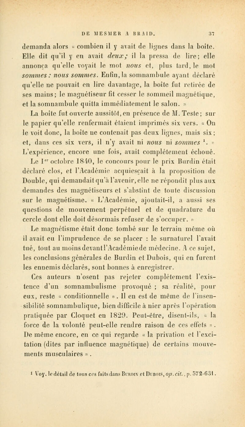 demanda alors « combien il y avait de lignes dans la boite. Elle dit qu'il y en avait deux; il la pressa de lire; elle annonça qu'elle voyait le mot nous et, plus tard, le mot sommes: nous sommes. Enfin, la somnambule ayant déclaré qu'elle ne pouvait en lire davantage, la boîte fut retirée de ses mains; le magnétiseur fit cesser le sommeil magnétique, et la somnambule quitta immédiatement le salon. » La boîte fut ouverte aussitôt,en présence de M. Teste; sur le papier qu'elle renfermait étaient imprimés six vers. « On le voit donc, la boite ne contenait pas deux lignes, mais six; et, dans ces six vers, il n'y avait ni nous ni sommes '. » L'expérience, encore une fois, avait complètement éeboué. Le 1er octobre 1840, le concours pour le prix Iiurdin était déclaré clos, et l'Académie acquiesçait à la proposition de Double, qui demandait qu'à l'avenir, elle ne répondit plus aux demandes des magnétiseurs et s'abstint de toute discussion sur le magnétisme. « L'Académie, ajoutait-il, a aussi ses questions de mouvement perpétuel et de quadrature du cercle dont elle doit désormais refuser de s'occuper. » Le magnétisme était donc tombé sur le terrain même où il avait eu l'imprudence de se placer : le surnaturel lavait tué, tout au moins devant l'Académie de médecine. A ce sujet, les conclusions générales de Burdin et Dubois, qui en furent les ennemis déclarés, sont bonnes à enregistrer. Ces auteurs n'osent pas rejeter complètement l'exis- tence d'un somnambulisme provoqué ; sa réalité, pour eux, reste « conditionnelle ». Il en est de même de l'insen- sibilité somnambulique, bien difficile à nier après l'opération pratiquée par Cloquet en 1829. Peut-être, disent-ils, « la force de la volonté peut-elle rendre raison de ces effets ». De même encore, en ce qui regarde « la privation et l'exci- tation (dites par influence magnétique) de certains mouve- ments musculaires » . l Voy. le détail de tous ces faits dans Bi'rdiv et Drnois, op. cit.. p. 572-631.