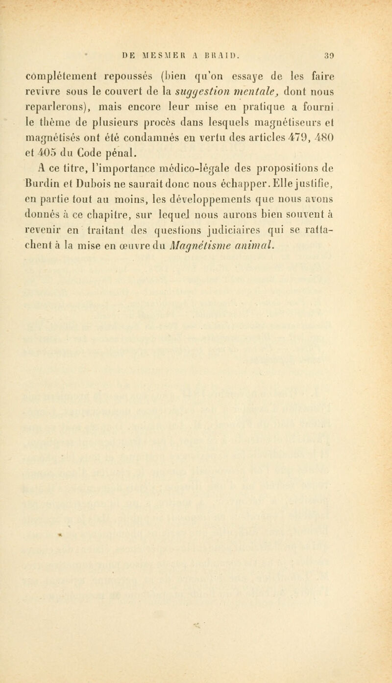 complètement repousses (bien qu'on essaye de les faire revivre sous le couvert de la suggestion mentale, dont nous reparlerons), mais encore leur mise en pratique a fourni le thème de plusieurs procès dans lesquels magnétiseurs et magnétisés ont été condamnés en vertu des articles 479, -480 et 405 du Code pénal. A ce titre, l'importance médico-légale des propositions de Burdin et Dubois ne saurait donc nous échapper. Elle justifie, en partie tout au moins, les développements que nous avons donnés à ce chapitre, sur lequel nous aurons bien souvent à revenir en traitant des questions judiciaires qui se ratta- chent à la mise en œuvre du Magnétisme animal.