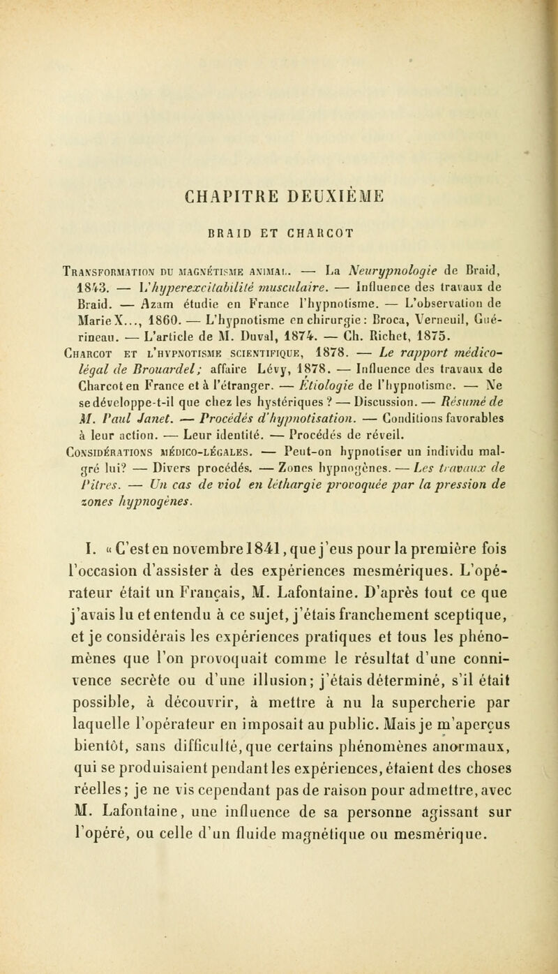 CHAPITRE DEUXIEME BRAID ET CHARCOT Transformation du magnétisme animai,. — La Neurypnologie de Braid, 1843. — \.' hyperexcitabililé musculaire. — Influence des travaux de Braid. — Azam étudie en France l'hypnotisme. — L'observation de MarieX..., 1860. — L'hypnotisme en chirurgie : Broca, Verneuil, Gué- rineau. — L'article de M. Duval, 1874. — Ch. Bichet, 1875. Charcot et l'hypnotisme scientifique, 1878. — Le rapport médico- légal de Brouardel; affaire Lévy, 1878. — Influence des travaux de Charcot en France et à l'étranger. — Etiologie de l'hypnotisme. — Me sedéveloppe-t-il que chez les hystériques? — Discussion.— Résumé de M. Paul Janet. •— Procédés d'hypnotisation. — Conditions favorables à leur action. — Leur identité. — Procédés de réveil. Considérations médico-légales. — Peut-on hypnotiser un individu mal- gré lui? — Divers procédés. — Zones hypnogènes. — Les travaux de Pitres. — Un cas de viol en léthargie provoquée par la pression de zones hypnogènes. I. «C'est en novembre 1841, que j'eus pour la première fois l'occasion d'assister à des expériences mesmériques. L'opé- rateur était un Français, M. Lafontaine. D'après tout ce que j'avais lu et entendu à ce sujet, j'étais franchement sceptique, et je considérais les expériences pratiques et tous les phéno- mènes que l'on provoquait comme le résultat d'une conni- vence secrète ou d'une illusion; j'étais déterminé, s'il était possible, à découvrir, à mettre à nu la supercherie par laquelle l'opérateur en imposait au public. Mais je m'aperçus bientôt, sans difficulté, que certains phénomènes anormaux, qui se produisaient pendant les expériences, étaient des choses réelles ; je ne vis cependant pas de raison pour admettre, avec M. Lafontaine, une influence de sa personne agissant sur l'opéré, ou celle d'un fluide magnétique ou mesmérique.