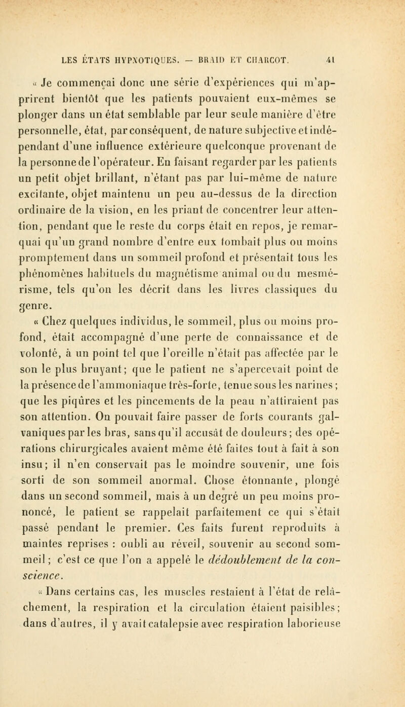 LES ETATS HYPXOTIQUES. - BHAID ET CHARCOT. •il « Je commençai donc une série d'expériences qui m'ap- prirent bientôt que les patients pouvaient eux-mêmes se plonger dans un état semblable par leur seule manière d'être personnelle, état, par conséquent, de nature subjective et indé- pendant d'une influence extérieure quelconque provenant de la personne de l'opérateur. En faisant regarder par les patients un petit objet brillant, n'étant pas par lui-même de nature excitante, objet maintenu un peu au-dessus de la direction ordinaire de la vision, en les priant de concentrer leur atten- tion, pendant que le reste du corps était en repos, je remar- quai qu'un grand nombre d'entre eux tombait plus ou moins promptemenl dans un sommeil profond et présentait tous les phénomènes habituels du magnétisme animal ou du mesmé- risme, tels qu'on les décrit dans les livres classiques du genre. « Chez quelques individus, le sommeil, plus ou moins pro- fond, était accompagné d'une perte de connaissance et de volonté, à un point tel que l'oreille n'était pas affectée par le son le plus bruyant; que le patient ne s'apercevait point de la présence de l'ammoniaque très-forte, tenue sous les narines; que les piqûres et les pincements de la peau n'attiraient pas son attention. On pouvait faire passer de forts courants gal- vaniques par les bras, sans qu'il accusât de douleurs; des opé- rations chirurgicales avaient même été faites tout à fait à son insu; il n'en conservait pas le moindre souvenir, une fois sorti de son sommeil anormal. Chose étonnante, plongé dans un second sommeil, mais à un degré un peu moins pro- noncé, le patient se rappelait parfaitement ce qui s'était passé pendant le premier. Ces faits furent reproduits à maintes reprises : oubli au réveil, souvenir au second som- meil ; c'est ce que l'on a appelé le dédoublement de la con- science. « Dans certains cas, les muscles restaient à l'état de relâ- chement, la respiration et la circulation étaient paisibles; dans d'autres, il y avait catalepsie avec respiration laborieuse