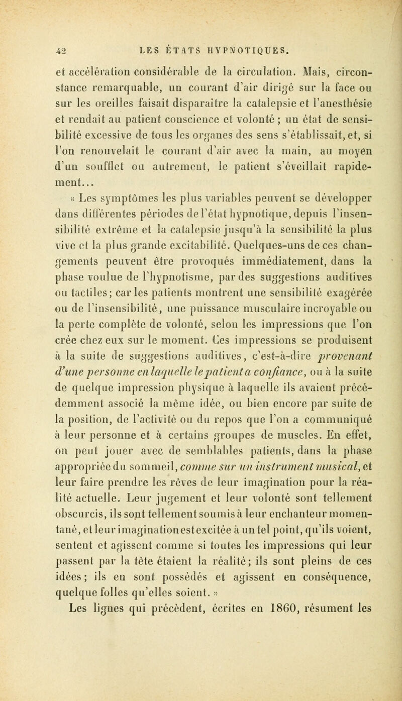 et accélération considérable de la circulation. Mais, circon- stance remarquable, un courant d'air dirigé sur la face ou sur les oreilles faisait disparaître la catalepsie et l'anesthésie et rendait au patient conscience et volonté ; un état de sensi- bilité excessive de tous les organes des sens s'établissait, et, si l'on renouvelait le courant d'air avec la main, au moyen d'un soufflet ou autrement, le patient s'éveillait rapide- ment... « Les symptômes les plus variables peuvent se développer dans différentes périodes de l'état hypnotique, depuis l'insen- sibilité extrême et la catalepsie jusqu'à la sensibilité la plus vive et la plus grande excitabilité. Quelques-uns de ces chan- gements peuvent être provoqués immédiatement, dans la phase voulue de l'hypnotisme, par des suggestions auditives ou tactiles; caries patients montrent une sensibilité exagérée ou de l'insensibilité, une puissance musculaire incroyable ou la perte complète de volonté, selon les impressions que l'on crée chez eux sur le moment. Ces impressions se produisent à la suite de suggestions auditives, c'est-à-dire provenant d'une personne en laquelle le patient a confiance, ou à la suite de quelque impression physique à laquelle ils avaient précé- demment associé la même idée, ou bien encore par suite de la position, de l'activité ou du repos que l'on a communiqué à leur personne et à certains groupes de muscles. En effet, on peut jouer avec de semblables patients, dans la phase appropriée du sommeil, comme sur tin instrument musical, et leur faire prendre les rêves de leur imagination pour la réa- lité actuelle. Leur jugement et leur volonté sont tellement obscurcis, ils sont tellement soumis à leur enchanteur momen- tané, et leurimaginationestexcitée à un tel point, qu'ils voient, sentent et agissent comme si toutes les impressions qui leur passent par la tête étaient la réalité; ils sont pleins de ces idées ; ils en sont possédés et agissent en conséquence, quelque folles qu'elles soient. » Les lignes qui précèdent, écrites en 1860, résument les