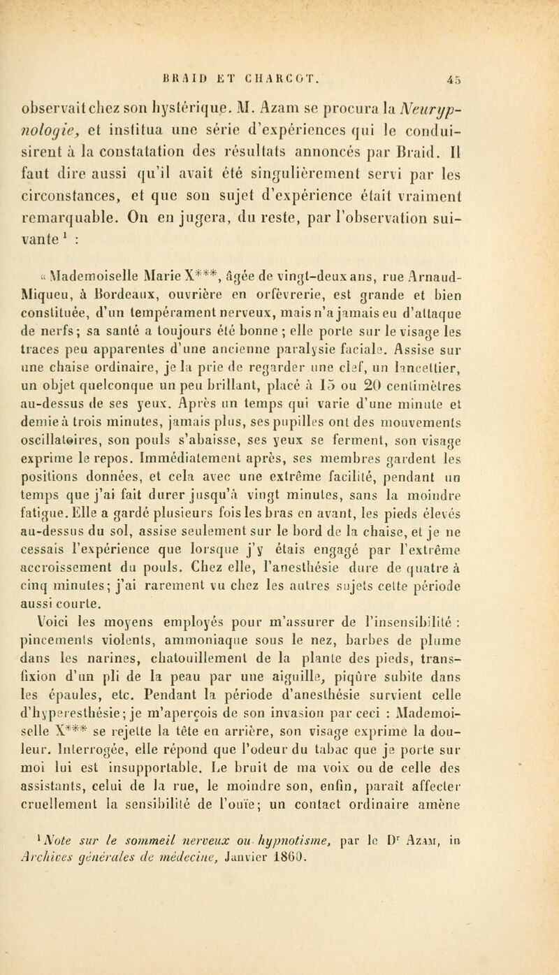 observait chez son hystérique. M. Azam se procura la Neuryp- nologie, et institua une série d'expériences qui le condui- sirent à la constatation des résultats annoncés par Braid. Il faut dire aussi qu'il avait été singulièrement servi par les circonstances, et que son sujet d'expérience était vraiment remarquable. On en jugera, du reste, par l'observation sui- vante ' : « Mademoiselle Marie X***, âgée de vingt-deux ans, rue Arnaud- Miqueu, à Bordeaux, ouvrière en orfèvrerie, est grande et bien constituée, d'un tempérament nerveux, mais n'a jamais eu d'attaque de nerfs; sa santé a toujours été bonne ; elle porte sur le visage les traces peu apparentes d'une ancienne paralysie faciale. Assise sur une chaise ordinaire, je la prie de regarder une clef, un laneetlier, un objet quelconque un peu brillant, placé à 15 ou 20 centimètres au-dessus de ses yeux. Après un temps qui varie d'une minute et demie à trois minutes, jamais plus, ses pupilles ont des mouvements oscillatoires, son pouls s'abaisse, ses veux se ferment, son visage exprime le repos. Immédiatement après, ses membres gardent les positions données, et cela avec une extrême facilité, pendant un temps que j'ai fait durer jusqu'à vingt minutes, sans la moindre fatigue. Elle a gardé plusieurs fois les bras en avant, les pieds élevés au-dessus du sol, assise seulement sur le bord de la chaise, et je ne cessais l'expérience que lorsque j'y étais engagé par l'extrême accroissement du pouls. Chez elle, l'anesthésie dure de quatre à cinq minutes; j'ai rarement vu chez les autres sujets celte période aussi courte. Voici les moyens employés pour m'assurer de l'insensibilité : pincements violents, ammoniaque sous le nez, barbes de plume dans les narines, chatouillement de la plante des pieds, trans- fixion d'un pli de la peau par une aiguille, piqûre subite dans les épaules, etc. Pendant la période d'aneslhésie survient celle d'hyperesthésie; je m'aperçois de son invasion par ceci : Mademoi- selle X*** se rejette la tète en arrière, son visage exprime la dou- leur. Interrogée, elle répond que l'odeur du tabac que je porte sur moi lui est insupportable. Le bruit de ma voix ou de celle des assistants, celui de la rue, le moindre son, enfin, parait affecter cruellement la sensibilité de l'ouïe; un contact ordinaire amène 1 Note sur le sommeil nerveux ou hypnotisme, par le Dr Azam, in Archives générales de médecine, Janvier 18G1).