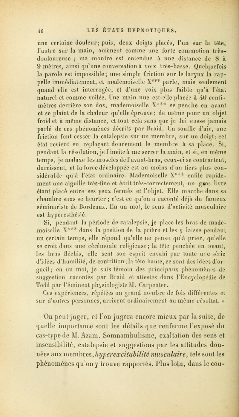 une certaine douleur; puis, deux doigts placés, l'un sur la tête, l'autre sur la main, amènent comme une forte commotion très- douloureuse ; ma montre est entendue à une dislance de 8 à 9 mètres, ainsi qu'une conversation à voix très-basse. Quelquefois la parole est impossible; une simple friction sur le larynx la rap- pelle immédiatement, et mademoiselle X*** parle, mais seulement quand elle est interrogée, et d'une voix plus faible qu'à l'état naturel et comme voilée. Une main nue est-elle placée a 40 centi- mètres derrière son dos, mademoiselle X*** se penche en avant et se plaint de la chaleur qu'elle éprouve; de même pour un objet froid et à même distance, et tout cela sans que je lui eusse jamais parlé de ces phénomènes décrits par Braid. Un souffle d'air, une friction font cesser la catalepsie sur un membre, sur un doigt; cet état revient en replaçant doucement le membre à sa place. Si, pendant la résolution, je l'invite à me serrer la main, et si, en même temps, je malaxe les muscles de l'avant-bras, ceux-ci se contractent, durcissent, et la force développée est au moins d'un tiers plus con- sidérable qu'à l'état ordinaire. Mademoiselle X*** enfile rapide- ment une aiguille très-fine et écrit très-correctement, un g»os livre étant placé entre ses yeux fermés et l'objet. Elle marche dans sa chambre sans se heurter ; c'est ce qu'on a raconté déjà du fameux séminariste de Bordeaux. En un mot, le sens d'activité musculaire est hyperestbésié. Si, pendant la période de catalepsie, je place les bras de made- moiselle X*** dans la position de la prière et les y laisse pendant un certain temps, elle répond qu'elle ne pense qu'à prier, qu'elle se croit dans une cérémonie religieuse; la tête pencbée en avant, les bras fléchis, elle sent son esprit envahi par toute une série d'idées d'humilité, de contrition ;li tête haute,ce sont des idées d'or- gueil; en un mot, je suis témoin des principaux phénomènes de suggestion racontés par Braid et attestés dans l'Encyclopédie de Todd par l'éminent physiologiste M. Carpenler. Ces expériences, répétées un grand nombre de fois différentes et sur d'autres personnes, arrivent ordinairement au même résultat. » On peut juger, et l'on jugera encore mieux par la suite, de quelle importance sont les détails que renferme l'exposé du cas-type de M. Azam. Somnambulisme, exaltation des sens et insensibilité, catalepsie et suggestions par les attitudes don- nées aux membres, liyperexcitabilité musculaire, tels sont les phénomènes qu'on y trouve rapportés. Plus loin, dans le cou-