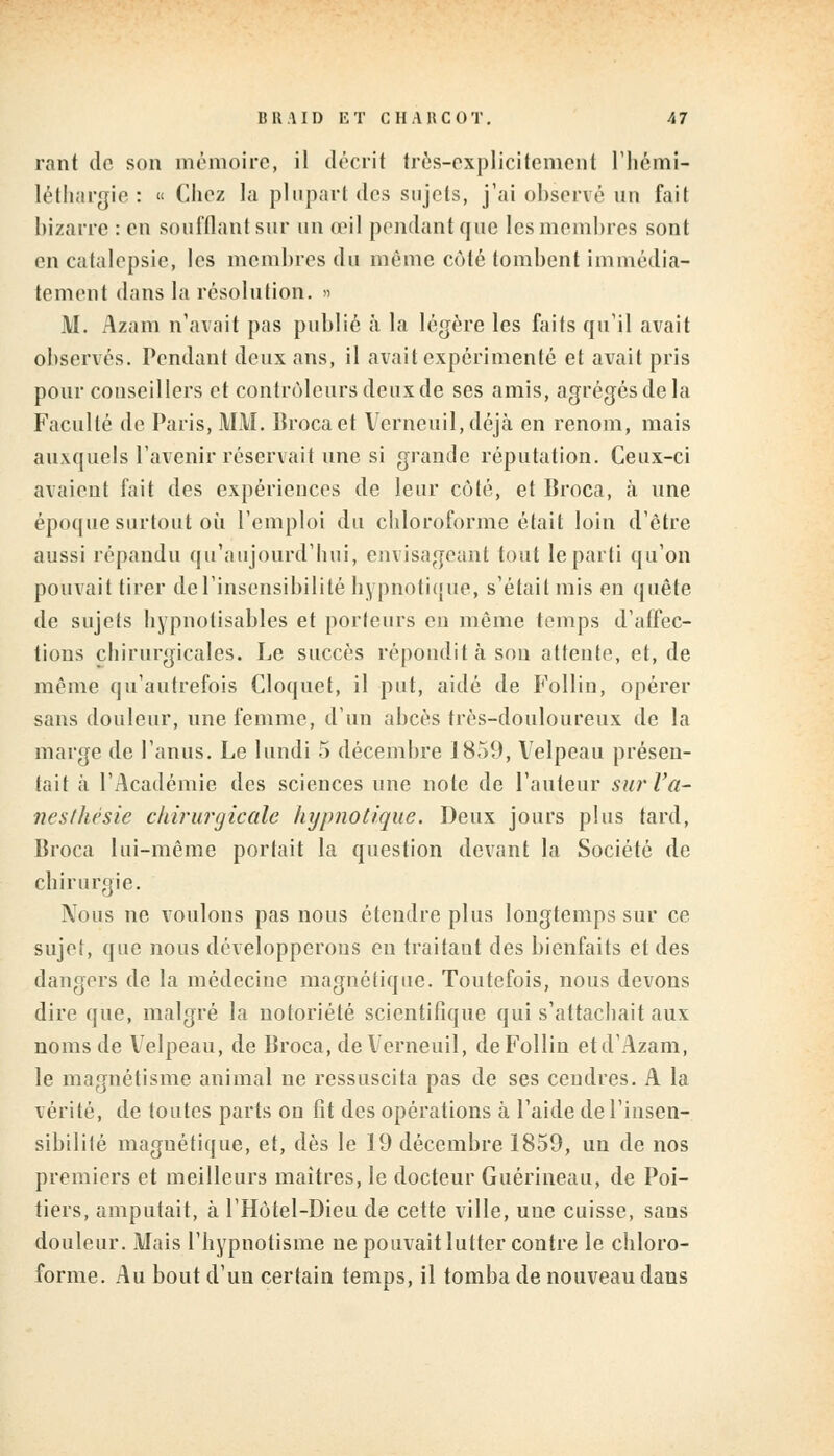 rant de son mémoire, il décrit très-explicitement l'hémi- léthargie : « Chez la plupart des sujets, j'ai observé un fait bizarre : en soufflant sur un oeil pendant que les membres sont en catalepsie, les membres du même côté tombent immédia- tement dans la résolution. » M. Azam n'avait pas publié à la légère les faits qu'il avait observés. Pendant deux ans, il avait expérimenté et avait pris pour conseillers et contrôleurs deux de ses amis, agrégés de la Faculté de Paris, MM. Broca et Verneuil,déjà en renom, mais auxquels l'avenir réservait une si grande réputation. Ceux-ci avaient fait des expériences de leur côté, et Broca, a une époque surtout où l'emploi du chloroforme était loin d'être aussi répandu qu'aujourd'hui, envisageant tout le parti qu'on pouvait tirer de l'insensibilité hypnotique, s'était mis en quête de sujets hypnotisables et porteurs en même temps d'affec- tions chirurgicales. Le succès répondit à sou attente, et, de même qu'autrefois Cloquet, il put, aidé de Follin, opérer sans douleur, une femme, d'un abcès très-douloureux de la marge de l'anus. Le lundi 5 décembre 1859, Velpeau présen- tait à l'Académie des sciences une note de l'auteur sur l'a- nesthèsie chirurgicale hypnotique. Deux jours plus tard, Broca lui-même portait la question devant la Société de chirurgie. Nous ne voulons pas nous étendre plus longtemps sur ce sujet, que nous développerons en traitaut des bienfaits et des dangers de la médecine magnétique. Toutefois, nous devons dire que, malgré la notoriété scientifique qui s'attachait aux noms de Velpeau, de Broca, de Verneuil, de Follin etd'Azam, le magnétisme animal ne ressuscita pas de ses cendres. A la vérité, de toutes parts ou fit des opérations à l'aide de l'insen- sibilité magnétique, et, dès le 19 décembre 1859, un de nos premiers et meilleurs maîtres, le docteur Guérineau, de Poi- tiers, amputait, à l'Hôtel-Dieu de cette ville, uue cuisse, saus douleur. Mais l'hypnotisme ne pouvait lutter contre le chloro- forme. Au bout d'un certain temps, il tomba de nouveau dans