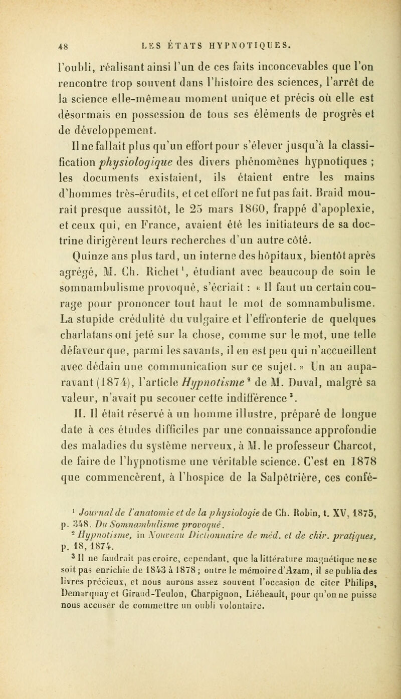 l'oubli, réalisant ainsi l'un de ces faits inconcevables que l'on rencontre trop souvent dans l'histoire des sciences, l'arrêt de la science elle-mêmeau moment unique et précis où elle est désormais en possession de tous ses éléments de progrès et de développement. Il ne fallait plus qu'un effort pour s'élever jusqu'à la classi- fication physiologique des divers phénomènes hypnotiques ; les documents existaient, ils étaient entre les mains d'hommes très-érudits, et cet effort ne fut pas fait. Braid mou- rait presque aussitôt, le 25 mars 1860, frappé d'apoplexie, et ceux qui, en France, avaient été les initiateurs de sa doc- trine dirigèrent leurs recherches d'un autre côté. Quinze ans plus tard, un interne des hôpitaux, bientôt après agrégé, M. Ch. Richet1, étudiant avec beaucoup de soin le somnambulisme provoqué, s'écriait : « Il faut un certaincou- rage pour prononcer tout haut le mot de somnambulisme. La stupide crédulité du vulgaire et l'effronterie de quelques charlatans ont jeté sur la chose, comme sur le mot, une telle défaveur que, parmi lessavauts, il en est peu qui n'accueillent avec dédain une communication sur ce sujet. » Un an aupa- ravant (1874), l'article Hypnotisme* de M. Duval, malgré sa valeur, n'avait pu secouer cette indifférence3. II. II était réservé à un homme illustre, préparé de longue date à ces études difficiles par une connaissance approfondie des maladies du système nerveux, à M. le professeur Charcot, de faire de l'hypnotisme une véritable science. C'est en 1878 que commencèrent, à l'hospice de la Salpètrière, ces confé- 1 Journal de l'anatomie et de la physiologie de Ch. Robin, t. XV, 1875, p. 348. Du Somnambulisme provoqué. - Hypnotisme, in Nouveau Dictionnaire de mëd. et de chir. pratiques, p. 18, 1874. 3 II ne faudrait pas croire, cependant, que la littérature magnétique ne se soit pas enrichie de 1843 à 1878 ; outre le mémoire d'Azam, il se publia des livres précieux, et nous aurons assez souvent l'occasion de citer Philips, Demarquayet Giraud-Teulon, Charpignon, Liébeault, pour qu'on ne puisse nous accuser de commettre un oubli volontaire.