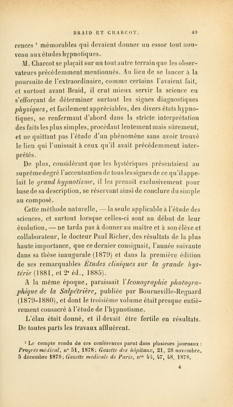 rences ' mémorables qui devaient donner un essor tout nou- veau aux études hypnotiques. M. Charcot se plaçait sur un tout autre terrain que les obser- vateurs précédemment mentionnés. Au lieu de se lancer à la poursuite de l'extraordinaire, comme certains l'avaient fait, et surtout avant Braid, il crut mieux servir la science en s'eflbrçant de déterminer surtout les signes diaguostiques physiques, et facilement appréciables, des divers états hypno- tiques, se renfermant d'abord dans la stricte interprétation des faits les plus simples, procédant lentement mais sûrement, et ne quittant pas l'étude d'un phénomène sans avoir trouvé le lien qui l'unissait à ceux qu'il avait précédemment inter- prétés. De plus, considérant que les hystériques présentaient au suprêmedegré l'accentuation de tous Iessignes de ce qu'ilappe- lait le grand hypnotismey il les prenait exclusivement pour base de sa description, se réservant ainsi de conclure du simple au composé. Cette méthode naturelle, — la seule applicable à l'étude des sciences, et surtout lorsque celles-ci sont au début de leur évolution, — ne tarda pas à donner au maître et à son élève et collaborateur, le docteur Paul Richer, des résultats de la plus haute importance, que ce dernier consignait, l'année suivante dans sa thèse inaugurale (1879) et dans la première édition de ses remarquables Etudes cliniques sur la grande hys- térie (1881, et 2* éd., 1885). A la même époque, paraissait XIconographie photogra- phique de la Salpêtrièrej publiée par Bourneville-Regnard (1879-1880), et dont le troisième volume étaitpresque entiè- rement consacré à l'étude de l'hypnotisme. L'élan était donné, et il devait être fertile en résultats. De toutes parts les travaux affluèrent. 1 Le compte rendu de ces conférences parut dans plusieurs journaux : Proyrès médical, u° 51, 1878; Gazette des hôpitaux, 21, 28 novembre, 5 décembre 1878; Gazette médicale de Paris, nos 4li, 47, 48, 1878.