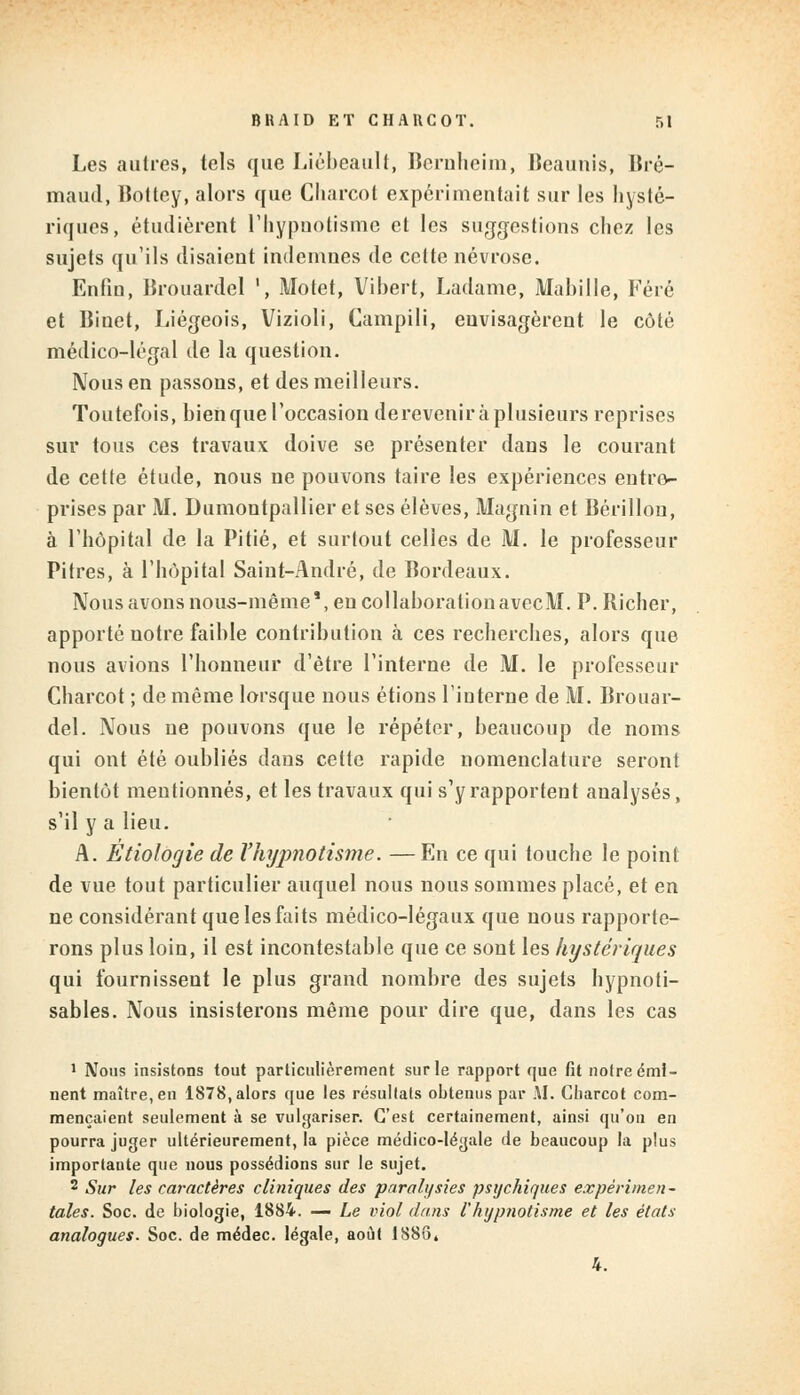 Les autres, tels que Lièbeault, Bernheim, Beaunis, Bré- maud, Bottcy, alors que Charcot expérimentait sur les hysté- riques, étudièrent l'hypnotisme et les suggestions chez les sujets qu'ils (lisaient indemnes de cette névrose. Enfin, Brouardel ', Motet, Vibert, Ladame, Manille, Férô et Binet, Liégeois, Vizioli, Campili, envisagèrent le côté médico-légal de la question. Nous en passons, et des meilleurs. Toutefois, bien que l'occasion dereveniràplusieurs reprises sur tous ces travaux doive se présenter dans le courant de cette étude, nous ne pouvons taire les expériences entre- prises par M. Dumontpallier et ses élèves, Magnin et Bérillon, à l'hôpital de la Pitié, et surtout celles de M. le professeur Pitres, à l'hôpital Saint-André, de Bordeaux. Nous avons nous-même1, en collaborationavecltl. P.Richer, apporté notre faible contribution à ces recherches, alors que nous avions l'honneur d'être l'interne de M. le professeur Charcot ; de même lorsque nous étions l'interne de M. Brouar- del. Nous ne pouvons que le répéter, beaucoup de noms qui ont été oubliés dans cette rapide nomenclature seront bientôt mentionnés, et les travaux qui s'y rapportent analysés, s'il y a lieu. A. Etiologie de Vhyjmotisme. —En ce qui touche le point de vue tout particulier auquel nous nous sommes placé, et en ne considérant que les faits médico-légaux que nous rapporte- rons plus loin, il est incontestable que ce sont les hystériques qui fournissent le plus grand nombre des sujets hypnoti- sables. Nous insisterons même pour dire que, dans les cas 1 Nous insistons tout particulièrement sur le rapport que fit notre éml- nent maître, en 1878, alors que les résultats obtenus par AI. Charcot com- mençaient seulement à se vulgariser. C'est certainement, ainsi qu'on en pourra juger ultérieurement, la pièce médico-légale de beaucoup la plus importante que nous possédions sur le sujet. 2 Sur les caractères cliniques des paralysies psychiques expérimen- tales. Soc. de biologie, 1884. — Le viol dans l'hypnotisme et les états analogues. Soc. de médec. légale, août 1886» 4.