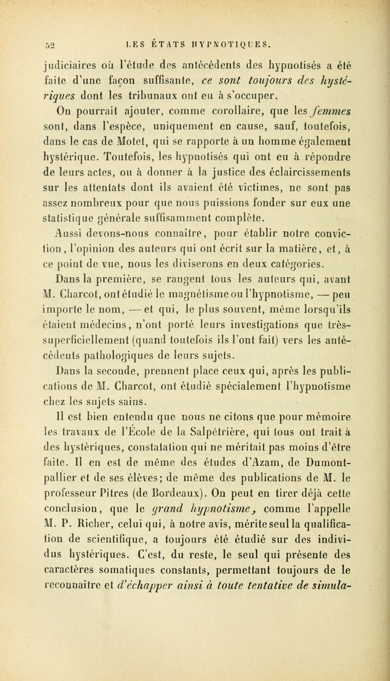 judiciaires où l'étude des antécédents des hypnotisés a été faite d'une façon suffisante, ce sont toujours des hysté- riques dont les tribunaux ont eu à s'occuper. On pourrait ajouter, comme corollaire, que les femmes sont, dans l'espèce, uniquement en cause, sauf, toutefois, dans le cas de Motet, qui se rapporte à un homme également hystérique. Toutefois, les hypnotisés qui ont eu à répondre de leurs actes, ou à donner à la justice des éclaircissements sur les attentats dont ils avaient été victimes, ne sont pas assez nombreux pour que nous puissions fonder sur eux une statistique générale suffisamment complète. Aussi devons-nous connaître, pour établir notre convic- tion, l'opinion des auteurs qui ont écrit sur la matière, et, à ce point de vue, nous les diviserons en deux catégories. Dans la première, se rangent tous les auteurs qui, avant M. Charcot, ont étudié le magnétisme ou l'hypnotisme,—peu importe le nom, —et qui, le plus souvent, même lorsqu'ils étaient médecins, n'ont porté leurs investigations que très- superficiellement (quand toutefois ils l'ont fait) vers les anté- cédents pathologiques de leurs sujets. Dans la seconde, prennent place ceux qui, après les publi- cations de M. Charcot, ont étudié spécialement l'hypnotisme chez les sujets sains. Il est bien entendu que nous ne citons que pour mémoire les travaux de l'Ecole de la Salpètrière, qui tous ont trait à des hystériques, constatation qui ne méritait pas moins d'être faite. Il en est de même des études d'Azam, de Dumont- pallier et de ses élèves; de même des publications de M. le professeur Pitres (de Bordeaux). On peut en tirer déjà cette conclusion, que le grand hypnotisme} comme l'appelle M. P. Richer, celui qui, à notre avis, mérite seul la qualifica- tion de scientifique, a toujours été étudié sur des indivi- dus hystériques. C'est, du reste, le seul qui présente des caractères somatiques constants, permettant toujours de le reconnaître et d'échapper ainsi à toute tentative de simula-