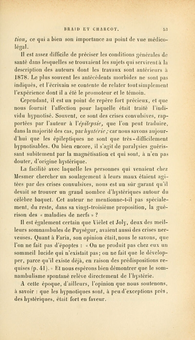 tion, ce qui a bien son importance au point de vue médico- légal. II est assez difficile de préciser les conditions générales de santé dans lesquelles se trouvaient les sujets qui servirent à la description des auteurs dont les travaux sont antérieurs à 1878. Le plus souvent les antécédents morbides ne sont pas indiqués, et l'écrivain se contente de relater tout simplement l'expérience dont il a été le promoteur et le témoin. Cependant, il est un point de repère fort précieux, et que nous fournit l'affection pour laquelle était traité l'indi- vidu hypnotisé. Souvent, ce sont des crises convulsives, rap- portées par l'auteur à Vépilepsie, que l'on peut traduire, dans la majorité des cas, par hystérie; car nous savons aujour- d'hui que les épileptiques ne sont que très-difficilement hypnotisables. Ou bien encore, il s'agit de paralysies guéris- sant subitement par la magnétisation et qui sont, à n'en pas douter, d'origine hystérique. La facilité avec laquelle les personnes qui venaient chez Mesmer chercher un soulagement à leurs maux étaient agi- tées par des crises convulsives, nous est un sûr garant qu'il devait se trouver un grand nombre d'hystériques autour du célèbre baquet. Cet auteur ne mentionne-t-il pas spéciale- ment, du reste, dans sa vingt-troisième proposition, la gué- rison des « maladies de nerfs » ? Il est également certain que Viélet et Joly, deux des meil- leurs somnambules de Puységur, avaient aussi des crises ner- veuses. Quant à Faria, son opinion était, nous le savons, que l'on ne fait pas d'époptes : « On ne produit pas chez eux un sommeil lucide qui n'existait pas; on ne fait que le dévelop- per, parce qu'il existe déjà, en raison des prédispositions re- quises (p. 41). » Et nous espérons bien démontrer que le som- nambulisme spontané relève directement de l'hystérie. A cette époque, d'ailleurs, l'opinion que nous soutenons, à savoir : que les hypnotiques sont, à peu d'exceptions près, des hystériques, était fort en faveur.