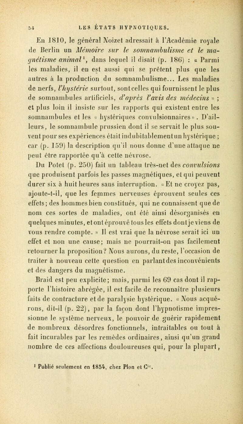 En 1810, le général Noizet adressait à l'Académie royale de Berlin un Mémoire sur le somnambulisme et le ma- gnétisme animal1, dans lequel il disait (p. 186) : « Parmi les maladies, il en est aussi qui se prêtent plus que les autres à la production du somnambulisme... Les maladies de nerfs, l'hystérie surtout, sont celles qui fournissent le plus de somnambules artificiels, d'après l'avis des médecins » ; et plus loin il insiste sur les rapports qui existent entre les somnambules et les « hystériques convulsionnaires». D'ail- leurs , le somnambule prussien dont il se servait le plus sou- vent pour ses expériences était iud ubitablement un hystérique ; car (p. 159) la description qu'il nous donne d'une attaque ne peut être rapportée qu'à cette névrose. Du Potet (p. 250) fait un tableau très-net des convulsions que produisent parfois les passes magnétiques, et qui peuvent durer six à huit heures sans interruption. « Et ne croyez pas, ajoute-t-il, que les femmes nerveuses éprouvent seules ces effets ; des hommes bien constitués, qui ne connaissent que de nom ces sortes de maladies, ont été ainsi désorganisés en quelques minutes, et ont éprouvé tous les effets dont je viens de vous rendre compte. » Il est vrai que la névrose serait ici un effet et non une cause; mais ne pourrait-on pas facilement retourner la proposition? Nous aurons, du reste, l'occasion de traiter à nouveau cette question en parlant des inconvénients et des dangers du magnétisme. Braid est peu explicite; mais, parmi les 69 cas dont il rap- porte l'histoire abrégée, il est facile de reconnaître plusieurs faits de contracture et de paralysie hystérique. « Nous acqué- rons, dit-il (p. 22), par la façon dont l'hypnotisme impres- sionne le système nerveux, le pouvoir de guérir rapidement de nombreux désordres fonctionnels, intraitables ou tout à fait incurables par les remèdes ordinaires, ainsi qu'un grand nombre de ces affections douloureuses qui, pour la plupart, 1 Publié seulement en 1854, chez Pion et Cie.