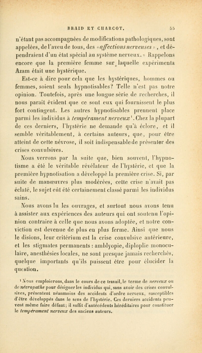 n'étant pas accompagnées de modifications pathologiques, sont appelées, de l'aveu de tous, des « affections nerveuses », et dé- pendraient d'un état spécial au système nerveux. » Rappelons encore que la première femme sur laquelle expérimenta Azam était une hystérique. Est-ce à dire pour cela que les hystériques, hommes ou femmes, soient seuls hypnolisahles? Telle n'est pas notre opinion. Toutefois, après une longue série de recherches, il nous parait évident que ce sont eux qui fournissent le plus fort contingent. Les autres hypnotisantes prennent place parmi les individus à tempérament nerveux\Ç\\ez la plupart de ces derniers, l'hystérie ne demande qu'à éclore, et il semble véritablement, à certains auteurs, que, pour être atteint de cette névrose, il soit indispensable de présenter des crises convulsives. Nous verrons par la suite que, bien souvent, l'hypno- tisme a été le véritable révélateur de l'hystérie, et que la première hypnotisation a développé la première crise. Si, par suite de manœuvres plus modérées, cette crise n'avait pas éclaté, le sujet eût été certainement classé parmi les individus sains. Nous avons lu les ouvrages, et surtout nous avons tenu à assister aux expériences des auteurs qui ont soutenu l'opi- nion contraire à celle que nous avons adoptée, et notre con- viction est devenue de plus en plus ferme. Ainsi que nous le disions, leur critérium est la crise convulsive antérieure, et les stigmates permanents : amblyopie, diploplie monocu- laire, anesthésies locales, ne sont presque jamais recherchés, quelque importants qu'ils puissent être pour élucider la question. 1 iVous emploierons, dans le cours de ce travaille terme de nerveux ou de névropathe pour désigner les individus qui, sans avoir des crises convul- sives, présentent néanmoins des accidents d'ordre nerveux, susceptibles d'être développés dans le sens de l'hystérie. Ces derniers accidents peu- vent même faire défaut; il suffit d'antécédents héréditaires pour constituer le tempérament nerveux des anciens auteurs.