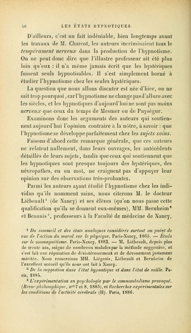 D'ailleurs, c'est un fait indéniable, bien longtemps avant les travaux de HJ. Charcot, les auteurs incriminaient tous le tempérament nerveux dans la production de l'hypnotisme. On ne peut donc dire que l'illustre professeur ait été plus loin qu'eux : il n'a même jamais écrit que les hystériques fussent seuls hypuotisables. Il s'est simplement borné à étudier l'hypnotisme chez les seules hystériques. La question que nous allons discuter est née d'hier, on ne sait trop pourquoi, car l'hypnotisme ne change pas d'allure avec les siècles, et les hypnotiques d'aujourd'hui ne sont pas moins nerveux que ceux du temps de Mesmer ou de Puységur. Examinons donc les arguments des auteurs qui soutien- nent aujourd'hui l'opinion contraire à la nôtre, à savoir : que l'hypnotisme se développe parfaitement chez les sujets sains. Faisons d'abord cette remarque générale, que ces auteurs ne relatent nullement, dans leurs ouvrages, les antécédents détaillés de leurs sujets, tandis que ceux qui soutiennent que les hypnotiques sont presque toujours des hystériques, des névropathes, en un mot, ne craignent pas d'appuyer leur opinion sur des observations très-probantes. Parmi les auteurs ayant étudié l'hypnotisme chez les indi- vidus qu'ils nomment sains, nous citerons M. le docteur Liébeault1 (de Nancy) et ses élèves (qu'on nous passe cette qualification qu'ils se donnent eux-mêmes), MM. Bernheim' et Beaunis3, professeurs à la Faculté de médecine de Nancy, 1 Du sommeil et des états analogues considérés surtout au point de vue de l'action du moral sur le physique. Paris-Xancy, 1860. — Etude sur le zoomagnétisme. Paris-Xancy, 1883. — M. Liébeault, depuis plus de trente ans, soigne de nombreux maladespar la méthode suggestive, et s'est fait une réputation de désintéressement et de dévouement justement méritée. Xous remercions MM. Liégeois, Liébeault et Bcrnlieim de l'excellent accueil qu'ils nous ont fait à Xancy. 2 De la suggestion dans l'état hypnotique et dans l'état de veille. Pa- ris, 1884. 3 L'expérimentation en psychologie par le somiiambulisme provoqué. (Revue philosophique, n087 et 8, 1885), et Recherches expérimentales sur les conditions de l'activité cérébrale (II). Paris, 1886.