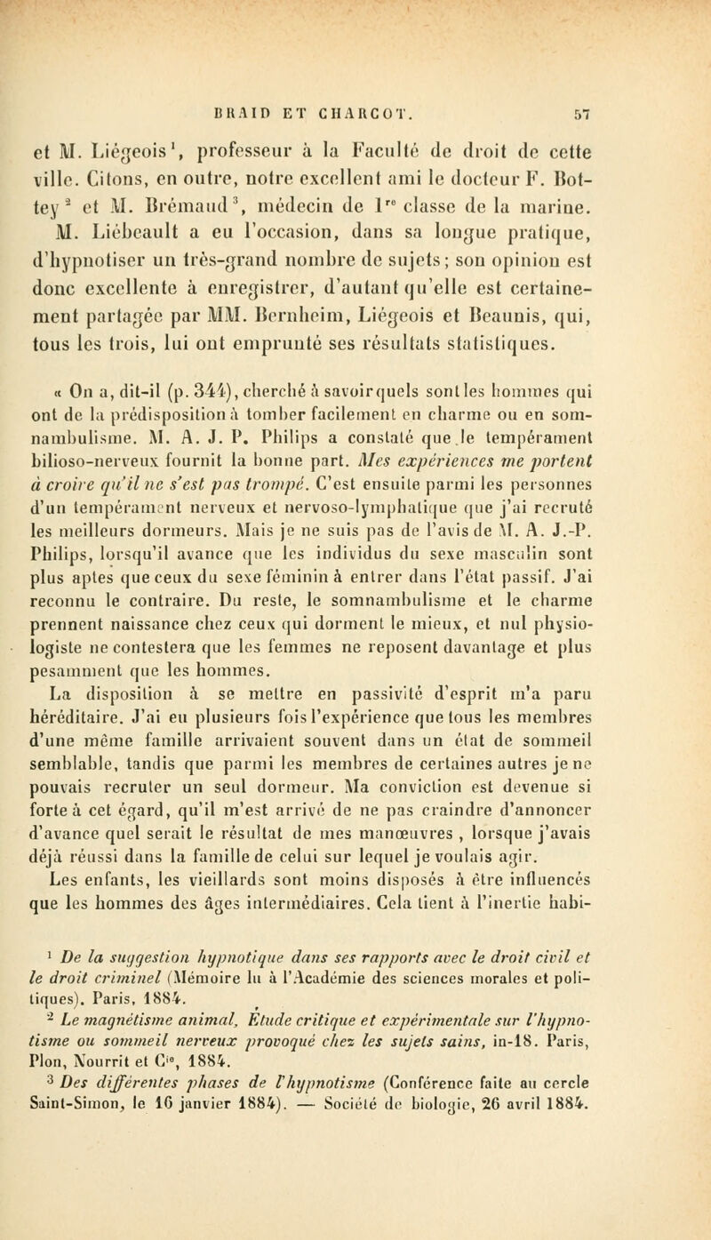 et M. Liégeois1, professeur à la Faculté de droit de cette ville. Citons, en outre, notre excellent ami le docteur F. Bot- tey s et M. Brémaud3, médecin de 1 classe de la marine. M. Liébcault a eu l'occasion, dans sa longue pratique, d'hypnotiser un très-grand nombre de sujets; son opinion est donc excellente à enregistrer, d'autant qu'elle est certaine- ment partagée par MM. Bernheim, Liégeois et Beaunis, qui, tous les trois, lui ont emprunté ses résultats statistiques. « On a, dit-il (p. 344), cherché à savoir quels sont les hommes qui ont de la prédisposition à tomber facilement en charme ou en som- nambulisme. M. A. J. P. Philips a constaté que.le tempérament bilioso-nerveux fournit la bonne part. Mes expériences me portent à croire qu'il ne s'est pas trompé. C'est ensuite parmi les personnes d'un tempérament nerveux et nervoso-lymphatique que j'ai recruté les meilleurs dormeurs. Mais je ne suis pas de l'avis de M. A. J.-P. Philips, lorsqu'il avance que les individus du sexe masculin sont plus aptes que ceux du sexe féminin à entrer dans l'état passif. J'ai reconnu le contraire. Du reste, le somnambulisme et le charme prennent naissance chez ceux qui dorment le mieux, et nul physio- logiste ne contestera que les femmes ne reposent davantage et plus pesamment que les hommes. La disposition à se mettre en passivité d'esprit m'a paru héréditaire. J'ai eu plusieurs fois l'expérience que tous les membres d'une même famille arrivaient souvent dans un état de sommeil semblable, tandis que parmi les membres de certaines autres je ne pouvais recruter un seul dormeur. Ma conviction est devenue si forte à cet égard, qu'il m'est arrivé de ne pas craindre d'annoncer d'avance quel serait le résultat de mes manoeuvres , lorsque j'avais déjà réussi dans la famille de celui sur lequel je voulais agir. Les enfants, les vieillards sont moins disposés à être influencés que les hommes des âges intermédiaires. Cela lient à l'inertie habi- 1 De la suggestion hypnotique dans ses rapports avec le droit civil et le droit criminel (Mémoire lu à l'Académie des sciences morales et poli- tiques). Paris, 1884. 2 Le magnétisme animal, Etude critique et expérimentale sur l'hypno- tisme ou sommeil nerveux provoqué chez les sujets sains, in-18. Paris, Pion, Nourrit et Cie, 1884. 3 Des différentes phases de thypnotisme (Conférence faite au cercle Saint-Simon, le 16 janvier 1884). — Société de bioloyie, 26 avril 1884.