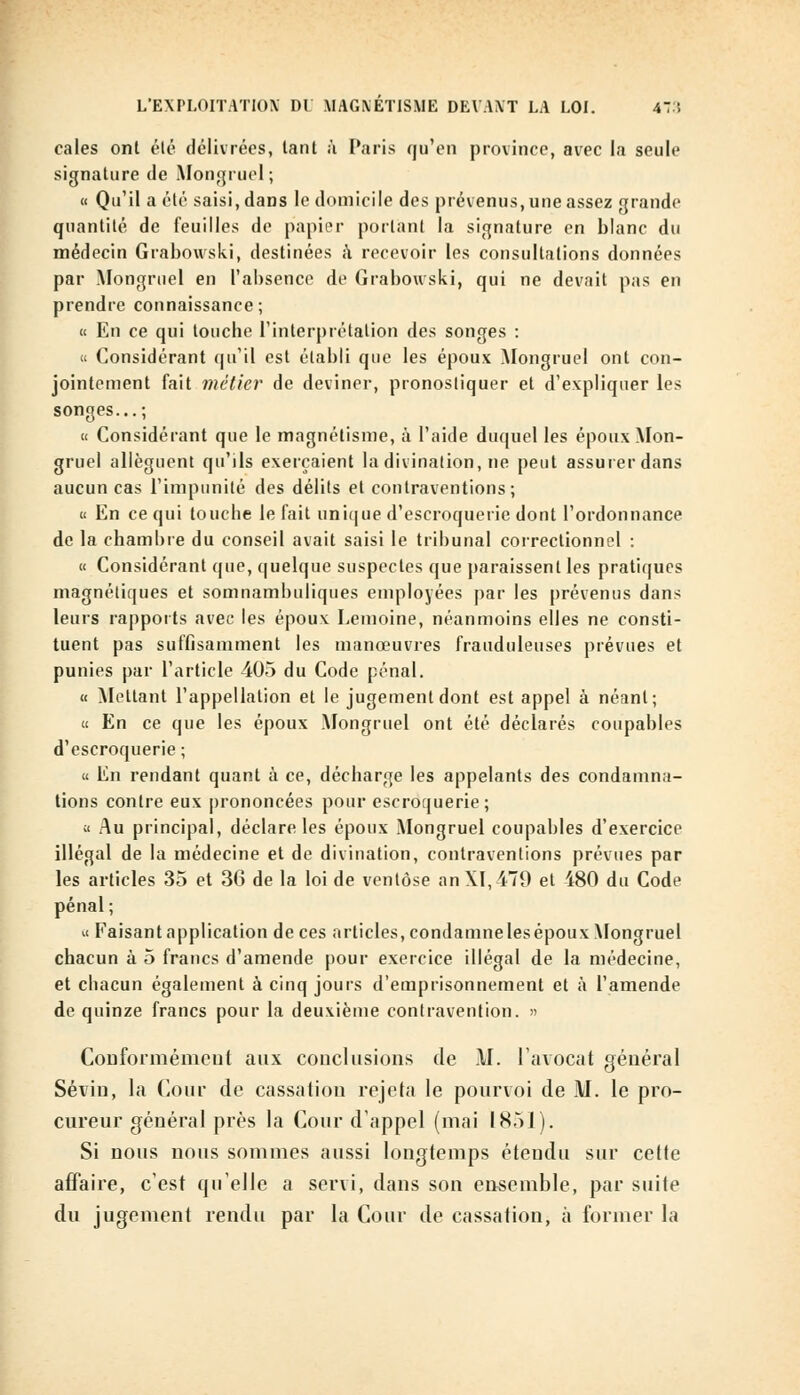 cales ont été délivrées, tant à Paris qu'en province, avec la seule signature de Mongruel; « Qu'il a été saisi, dans le domicile des prévenus, une assez grande quantité de feuilles de papier portant la signature en blanc du médecin Grabowski, destinées a recevoir les consultations données par Mongruel en l'absence de Grabowski, qui ne devait pas en prendre connaissance; « En ce qui touche l'interprétation des songes : « Considérant qu'il est établi que les époux Mongruel ont con- jointement fait métier de deviner, pronostiquer et d'expliquer les songes...; « Considérant que le magnétisme, à l'aide duquel les époux Mon- gruel allèguent qu'ils exerçaient la divination, ne peut assurer dans aucun cas l'impunité des délits et contraventions; « En ce qui touche le fait unique d'escroquerie dont l'ordonnance de la chambre du conseil avait saisi le tribunal correctionnel : « Considérant que, quelque suspectes que paraissent les pratiques magnétiques et somnambuliques employées par les prévenus dans leurs rapports avec les époux Lemoine, néanmoins elles ne consti- tuent pas suffisamment les manœuvres frauduleuses prévues et punies par l'article 405 du Code pénal. « Mettant l'appellation et le jugement dont est appel à néant; « En ce que les époux Mongruel ont été déclarés coupables d'escroquerie; « En rendant quant à ce, décharge les appelants des condamna- tions contre eux prononcées pour escroquerie; a Au principal, déclare les époux Mongruel coupables d'exercice illégal de la médecine et de divination, contraventions prévues par les articles 35 et 36 de la loi de ventôse anXI,479 et 480 du Code pénal ; « Faisant application de ces articles, condamne les époux Mongruel chacun à 5 francs d'amende pour exercice illégal de la médecine, et chacun également à cinq jouis d'emprisonnement et à l'amende de quinze francs pour la deuxième contravention. » Conformément aux conclusions de M. l'avocat général Sévin, la Cour de cassation rejeta le pourvoi de M. le pro- cureur général près la Cour d'appel (mai 1851). Si nous nous sommes aussi longtemps étendu sur celle affaire, c'est qu'elle a servi, dans son ensemble, par suite du jugement rendu par la Cour de cassation, à former la