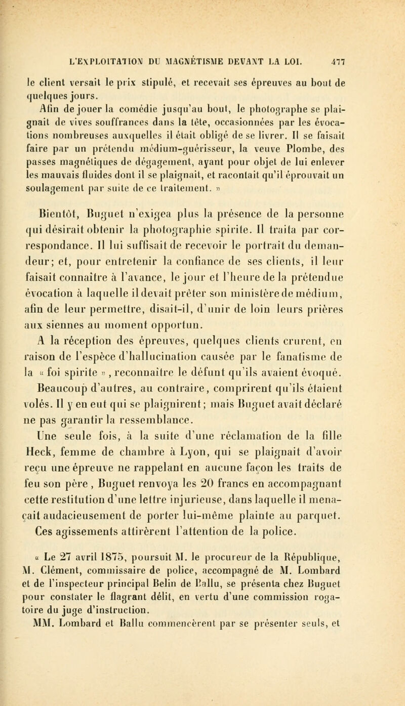 le client versait le prix stipulé, et recevait ses épreuves au bout de quelques jours. Afin de jouer la comédie jusqu'au bout, le photographe se plai- gnait de vives souffrances dans la tète, occasionnées par les évoca- tions nombreuses auxquelles il était obligé de se livrer. Il se faisait faire par un prétendu médium-guérisseur, la veuve Plombe, des passes magnétiques de dégagement, ayant pour objet de lui enlever les mauvais fluides dont il se plaignait, et racontait qu'il éprouvait un soulagement par suite de ce traitement. » Bientôt, Buguet n'exigea plus la présence de la personne (lui désirait obtenir la photographie spirite. Il traita par cor- respondance. Il lui suffisait de recevoir le portrait du deman- deur; et, pour entretenir la confiance de ses clients, il leur faisait connaître à l'avance, le jour et l'heure de la prétendue évocation à laquelle il devait prêter son ministère de médium, afin de leur permettre, disait-il, d'unir de loin leurs prières aux siennes au moment opportun. A la réception des épreuves, quelques clients crurent, en raison de l'espèce d'hallucination causée par le fanatisme de la « foi spirite », reconnaître le défunt qu'ils avaient évoqué. Beaucoup d'autres, au contraire, comprirent qu'ils étaient volés. Il y en eut qui se plaignirent ; mais Buguet avait déclaré ne pas garantir la ressemblance. Une seule fois, à la suite d'une réclamation de la fille Heck, femme de chambre à Lyon, qui se plaignait d'avoir reçu une épreuve ne rappelant en aucune façon les traits de feu son père , Buguet renvoya les 20 francs en accompagnant cette restitution d'une lettre injurieuse, dans laquelle il mena- çait audacieusement de porter lui-même plainte au parquet. Ces agissements attirèrent l'attention de la police. « Le 27 avril 1875, poursuit M. le procureur de la République, M. Clément, commissaire de police, accompagné de M. Lombard et de l'inspecteur principal Belin de Ballu, se présenta chez Buguet pour constater le flagrant délit, en vertu d'une commission roga- toire du juge d'instruction. MM. Lombard et Ballu commencèrent par se présenter seuls, et