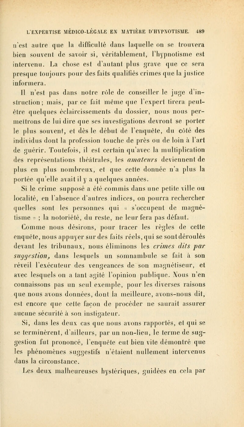 n'est autre que la difficulté dans laquelle on se trouvera bien souvent de savoir si, véritablement, l'hypnotisme est intervenu. La chose est d'autant plus grave que ce scia presque toujours pour des faits qualifiés crimes que la justice informera. Il n'est pas dans notre rôle de conseiller le juge d'in- struction; mais, parce fait même que l'expert tirera peut- être quelques éclaircissements du dossier, nous nous per- mettrons de lui dire que ses investigations devront se porter le plus souvent, et dès le début de l'enquête, du côté des individus dont la profession touche de près ou de loin à l'art de guérir. Toutefois, il est certain qu'avec la multiplication des représentations théâtrales, les amateurs deviennent de plus en plus nombreux, et que cette donnée n'a plus la portée qu'elle avait il y a quelques années. Si le crime supposé a été commis dans une petite ville ou localité, en l'absence d'autres indices, on pourra rechercher quelles sont les personnes qui « s'occupent de magné- tisme » ; la notoriété, du reste, ne leur fera pas défaut. Comme nous désirons, pour tracer les règles de cette enquête, nous appuyer sur des faits réels, qui se sont déroulés devant les tribunaux, nous éliminons les crimes dits par suggestion, dans lesquels un somnambule se fait à son réveil l'exécuteur des vengeances de son magnétiseur, et avec lesquels on a tant agité l'opinion publique. Nous n'en connaissons pas un seul exemple, pour les diverses raisons que nous avons données, dont la meilleure, avons-nous dit, est encore que cette façon de procéder ne saurait assurer aucune sécurité à son instigateur. Si, dans les deux cas que nous avons rapportés, et qui se se terminèrent, d'ailleurs, par un non-lieu, le terme de sug- gestion fut prononcé, l'enquête eut bien vite démontré que les phénomènes suggestifs n'étaient nullement intervenus dans la circonstance. Les deux malheureuses hystériques, guidées en cela par