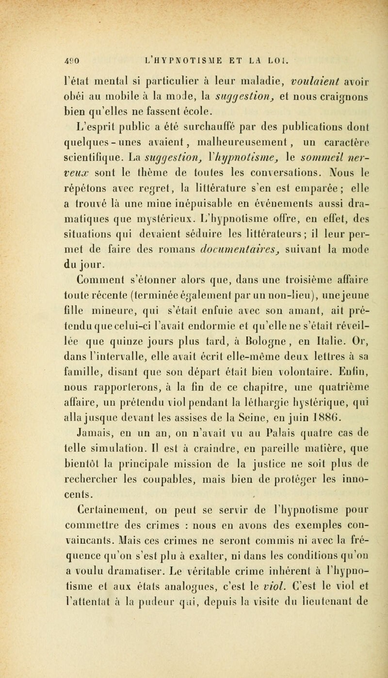 l'état mental si particulier à leur maladie, voulaient avoir obéi au mobile à la mode, la suggestion, et nous craignons bien qu'elles ne fassent école. L'esprit public a été surchauffé par des publications dont quelques-unes avaient, malheureusement, un caractère scientifique. La suggestion, Y hypnotisme, le sommeil ner- veux sont le thème de toutes les conversations. Nous le répétons avec regret, la littérature s'en est emparée; elle a trouvé là une mine inépuisable en événements aussi dra- matiques que mystérieux. L'hypnotisme offre, en effet, des situations qui devaient séduire les littérateurs; il leur per- met de faire des romans documentaires, suivant la mode du jour. Comment s'étonner alors que, dans une troisième affaire toute récente (terminée également par un non-lieu), une jeune fille mineure, qui s'était enfuie avec son amant, ait pré- tendu que celui-ci l'avait endormie et qu'elle ne s'était réveil- lée que quinze jours plus tard, à Bologne , en Italie. Or, dans l'intervalle, elle avait écrit elle-même deux lettres à sa famille, disant que son départ était bien volontaire. Enfin, nous rapporterons, à la fin de ce chapitre, une quatrième affaire, un prétendu viol pendant la léthargie hystérique, qui alla jusque devant les assises de la Seine, eu juin 1886. Jamais, en un an, on n'avait vu au Palais quatre cas de telle simulation. Il est à craindre, en pareille matière, que bientôt la principale mission de la justice ne soit plus de rechercher les coupables, mais bien de protéger les inno- cents. Certainement, on peut se servir de l'hypnotisme pour commettre des crimes : nous en avons des exemples con- vaincants. Mais ces crimes ne seront commis ni avec la fré- quence qu'on s'est plu à exalter, ni dans les conditions qu'on a voulu dramatiser. Le véritable crime inhérent à l'hypno- tisme et aux états analogues, c'est le viol. C'est le viol et l'attentat à la pudeur qui, depuis la visite du lieutenant de