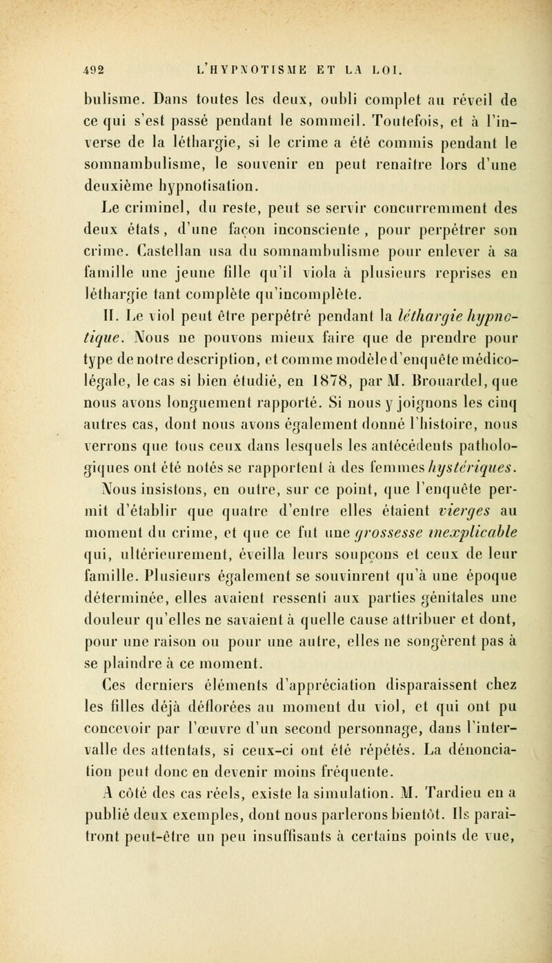 bulisme. Dans toutes les deux, oubli complet au réveil de ce qui s'est passé pendant le sommeil. Toutefois, et à l'in- verse de la léthargie, si le crime a été commis pendant le somnambulisme, le souvenir en peut renaître lors d'une deuxième hypnotisation. Le criminel, du reste, peut se servir concurremment des deux états, d'une façon inconsciente , pour perpétrer son crime. Castellan usa du somnambulisme pour enlever à sa famille une jeune fille qu'il viola à plusieurs reprises en léthargie tant complète qu'incomplète. II. Le viol peut être perpétré pendant la léthargie hypno- tique. Nous ne pouvons mieux faire que de prendre pour type de notre description, et comme modèle d'enquête médico- légale, le cas si bien étudié, en 1878, par M. Brouardel, que nous avons longuement rapporté. Si nous y joignons les cinq autres cas, dont nous avons également donné l'histoire, nous verrons que tous ceux dans lesquels les antécédents patholo- giques ont été notés se rapportent à des femmes hystériques. Nous insistons, en outre, sur ce point, que l'enquête per- mit d'établir que quatre d'entre elles étaient vierges au moment du crime, et que ce fut une grossesse inexplicable qui, ultérieurement, éveilla leurs soupçons et ceux de leur famille. Plusieurs également se souvinrent qu'à une époque déterminée, elles avaient ressenti aux parties génitales une douleur qu'elles ne savaient à quelle cause attribuer et dont, pour une raison ou pour une autre, elles ne songèrent pas à se plaindre à ce moment. Ces derniers éléments d'appréciation disparaissent chez les filles déjà déflorées au moment du viol, et qui ont pu concevoir par l'œuvre d'un second personnage, dans l'inter- valle des attentats, si ceux-ci ont été répétés. La dénoncia- tion peut donc en devenir moins fréquente. A côté des cas réels, existe la simulation. M. Tardieu en a publié deux exemples, dont nous parlerons bientôt. Us paraî- tront peut-être un peu insuffisants à certains points de vue,