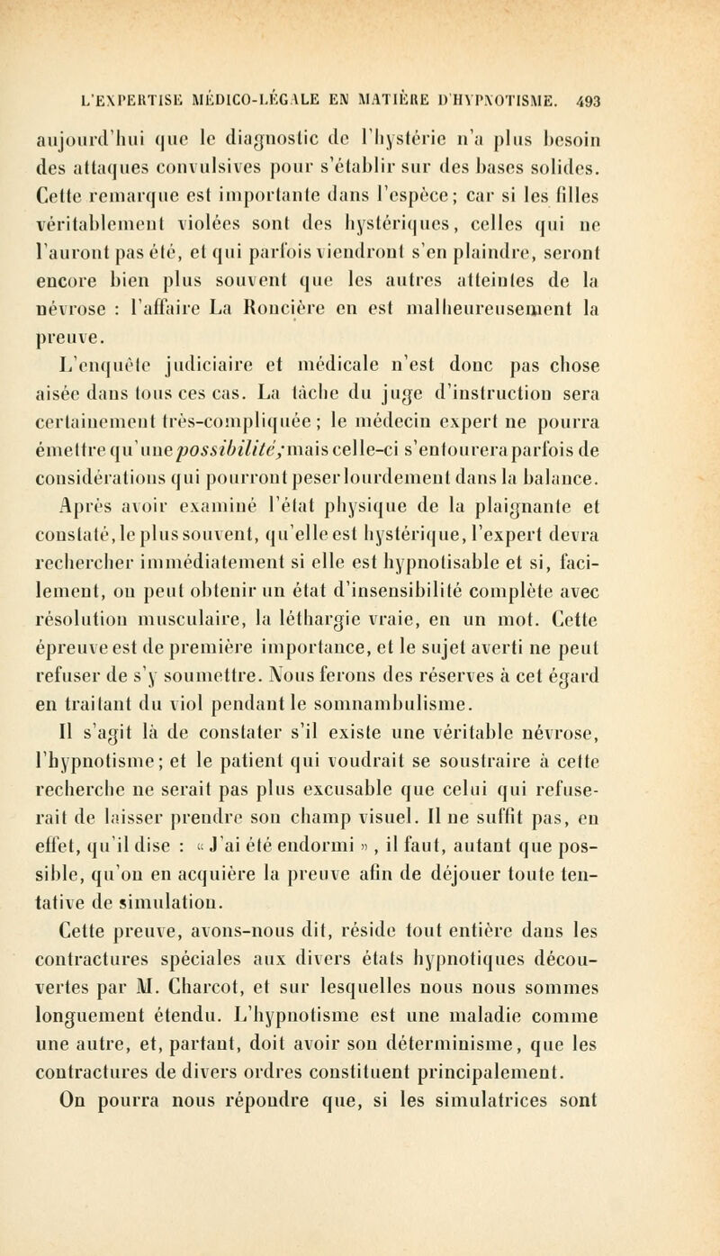 aujourd'hui que le diagnostic de l'hystérie n'a plus besoin des attaques eonvulsives pour s'établir sur des hases solides. Cette remarque est importante dans l'espèce; car si les filles véritablement violées sont des hystériques, celles qui ne l'auront pas été, et qui parfois viendront s'en plaindre, seront encore bien plus souvent que les autres atteintes de la névrose : l'affaire La Roncière en est malheureusement la preuve. L'enquête judiciaire et médicale n'est donc pas chose aisée dans tous ces cas. La tache du juge d'instruction sera certainement très-compliquée ; le médecin expert ne pourra émettre qu' une possibilité; mais celle-ci s'entourera parfois de considérations qui pourront peser lourdement dans la balance. Après avoir examiné l'état physique de la plaignante et constaté, le plus souvent, qu'elleest hystérique, l'expert devra rechercher immédiatement si elle est hypnotisable et si, faci- lement, on peut obtenir un état d'insensibilité complète avec résolution musculaire, la léthargie vraie, en un mot. Cette épreuve est de première importance, et le sujet averti ne peut refuser de s'y soumettre. JVous ferons des réserves à cet égard en traitant du viol pendant le somnambulisme. Il s'agit là de constater s'il existe une véritable névrose, l'hypnotisme; et le patient qui voudrait se soustraire à cette recherche ne serait pas plus excusable que celui qui refuse- rait de laisser prendre son champ visuel. Il ne suffît pas, en effet, qu'il dise : « J'ai été endormi », il faut, autant que pos- sible, qu'on en acquière la preuve afin de déjouer toute ten- tative de simulation. Cette preuve, avons-nous dit, réside tout entière dans les contractures spéciales aux divers états hypnotiques décou- vertes par M. Charcot, et sur lesquelles nous nous sommes longuement étendu. L'hypnotisme est une maladie comme une autre, et, partant, doit avoir son déterminisme, que les contractures de divers ordres constituent principalement. On pourra nous répondre que, si les simulatrices sont