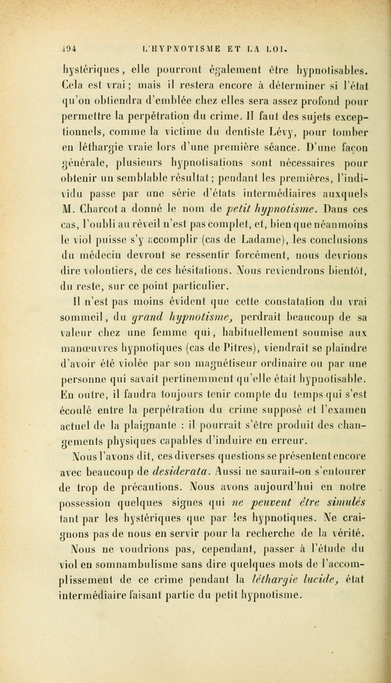 hystériques, elle pourront également être hypnotisables. Cela est vrai; mais il restera encore à déterminer si l'état qu'on obtiendra d'emblée chez elles sera assez profond pour permettre la perpétration du crime. Il faut des sujets excep- tionnels, comme la victime du dentiste Lévy, pour tomber en léthargie vraie lors d'une première séance. D'une façon générale, plusieurs hypnotisations sont nécessaires pour obtenir un semblable résultat ; pendant les premières, l'indi- vidu passe par une série d'états intermédiaires auxquels M. Charcot a donné le nom de petit hypnotisme. Dans ces cas, l'oubli au réveil n'est pas complet, et, bien que néanmoins le viol puisse s'y accomplir (cas de Ladame), les conclusions du médecin devront se ressentir forcément, nous devrions dire volontiers, de ces hésitations. \Tous reviendrons bientôt, du reste, sur ce point particulier. Il n'est pas moins évident que cette constatation du vrai sommeil, du grand hypnotisme, perdrait beaucoup de sa valeur chez une femme qui, habituellement soumise aux manœuvres hypnotiques (cas de Pitres), viendrait se plaindre d'avoir été violée par son magnétiseur ordinaire ou par une personne qui savait pertinemment qu'elle était hypnotisable. En outre, il faudra toujours tenir compte du temps qui s'est écoulé entre la perpétration du crime supposé et l'examen actuel de la plaignante : il pourrait s'être produit des chan- gements physiques capables d'induire en erreur. Nous l'avons dit, ces diverses questions se présentent encore avec beaucoup de desiderata. Aussi ne saurait-on s'entourer de trop de précautions. Nous avons aujourd'hui en notre possession quelques signes qui ne 'peuvent être simulés tant par les hystériques que par les hypnotiques. Ne crai- gnons pas de nous en servir pour la recherche de la vérité. Nous ne voudrions pas, cependant, passer à l'étude du viol en somnambulisme sans dire quelques mots de l'accom- plissement de ce crime pendant la léthargie lucide, état intermédiaire faisant partie du petit hypnotisme.