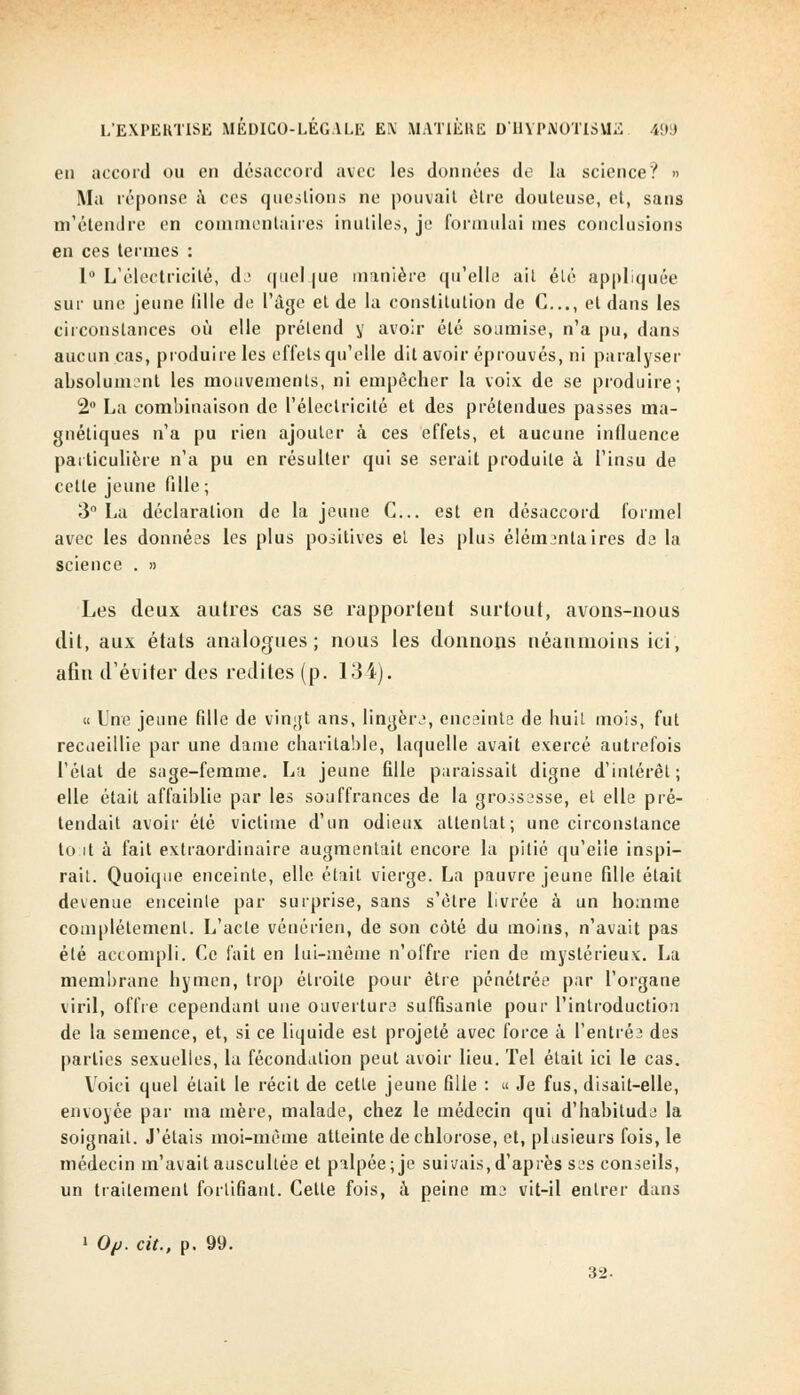 en accord ou en désaccord avec les données de la science? » Ma réponse à ces questions ne pouvait être douteuse, et, sans m'étendre en commentaires inutiles, je formulai mes conclusions en ces termes : 1° L'électricité, de quel pie manière qu'elle ait été appliquée sur une jeune fille de l'âge et de la constitution de C..., et dans les circonstances où elle prétend y avoir été soumise, n'a pu, dans aucun cas, produire les effets qu'elle dit avoir éprouvés, ni paralyser absolument les mouvements, ni empêcher la voix de se produire; 2° La combinaison de l'électricité et des prétendues passes ma- gnétiques n'a pu rien ajouter à ces effets, et aucune influence particulière n'a pu en résulter qui se serait produite à l'insu de cette jeune fille ; 3° La déclaration de la jeune C... est en désaccord formel avec les données les plus positives et les plus élémentaires de la science . » Les deux autres cas se rapportent surtout, avons-nous dit, aux états analogues; nous les donnons néanmoins ici, afin d'éviter des redites (p. 134). « Une jeune fdle de vingt ans, lingère, enceinte de huit mois, fut recueillie par une dame charitable, laquelle avait exercé autrefois l'état de sage-femme. La jeune fille paraissait digne d'intérêt; elle était affaiblie par les souffrances de la grossesse, et elle pré- tendait avoir été victime d'un odieux attentat; une circonstance to-.it à fait extraordinaire augmentait encore la pitié qu'elle inspi- rait. Quoique enceinte, elle était vierge. La pauvre jeune fille était devenue enceinte par surprise, sans s'être livrée à un homme complètement. L'acte vénérien, de son côté du moins, n'avait pas été accompli. Ce fait en lui-même n'offre rien de mystérieux. La membrane hymen, trop étroite pour être pénétrée par l'organe viril, offre cependant une ouverture suffisante pour l'introduction de la semence, et, si ce liquide est projeté avec force à l'entrée des parties sexuelles, la fécondation peut avoir lieu. Tel était ici le cas. Voici quel était le récit de cette jeune fille : « Je fus, disait-elle, envoyée par ma mère, malade, chez le médecin qui d'habitude la soignait. J'étais moi-même atteinte de chlorose, et, plusieurs fois, le médecin m'avait auscultée et palpée; je suivais,d'après ses conseils, un traitement fortifiant. Cette fois, à peine me vit-il entrer dans 1 Op. cit., p. 99. 32.