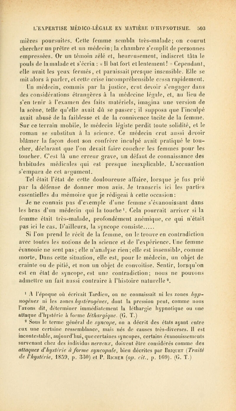 mieres poursuites. Cette femme sembla très-malade; on courut chercher un prêtre et un médecin; la chambre s'emplit de personnes empressées. Or un témoin zélé et, heureusement, indiscret tàta le pouls de la malade et s'écria : « Il bat fort et lentement! » Cependant, elle avait les yeux fermés, et paraissait presque insensible. Elle se mit alors à parler, et cette crise incompréhensible cessa rapidement. Un médecin, commis par la justice, crut devoir s'engager dans des considérations étrangères à la médecine légale, et, au lieu de s'en tenir à l'examen des faits matériels, imagina une version de la scène, telle qu'elle avait dû se passer; il supposa que l'inculpé avait abusé de la faiblesse et de la connivence tacite de la femme. Sur ce terrain mobile, le médecin légiste perdit toute solidité, et le roman se substitua à la science. Ce médecin crut aussi devoir blâmer la façon dont son confrère inculpé avait pratiqué le tou- cher, déclarant que l'on devait faire coucher les femmes pour les toucher. C'est là une erreur grave, un défaut de connaissance des habitudes médicales qui est presque inexplicable. L'accusation s'empara de cet argument. Tel était l'état de cette douloureuse affaire, lorsque je fus prié par la défense de donner mon avis. Je transcris ici les parties essentielles du mémoire que je rédigeai à cette occasion: Je ne connais pas d'exemple d'une femme s'évanouissant dans les bras d'un médecin qui la touche1. Cela pourrait arriver si la femme était très-malade, profondément anémique, ce qui n'était pas ici le cas. D'ailleurs, la syncope consiste Si l'on prend le récit de la femme, on le trouve en contradiction avec toutes les notions de la science et de l'expérience. Une femme évanouie ne sent pas; elle n'analyse rien;elle est insensible, comme morte. Dans cette situation, elle est, pour le médecin, un objet de crainte ou de pitié, et non un objet de convoitise. Sentir, lorsqu'on est en état de syncope, est une contradiction; nous ne pouvons admettre un fait aussi contraire à l'histoire naturelle2. 1 A l'époque où écrivait Tardieu, on ne connaissait ni les zones hijp- nogènes ni les zones hystérogénes, dont la pression peut, comme nous l'avons dit, déterminer immédiatement la léthargie hypnotique ou une attaque d'hystérie à forme léthargique. (G. T.) 9 Sous le terme général de syncope, on a décrit des états ayant entre eux une certaine ressemblance, mais nés de causes très-diverses. Il est incontestable, aujourd'hui, que certaines syncopes, certains évanouissements survenant chez des individus nerveux, doivent être considérés comme des attaques d'hystérie à forme syncopale, bien décrites par Briquet (Traité de l'hystérie, 1859, p. 330) et P. Richer {op. cit., p. 109). (G. T.)