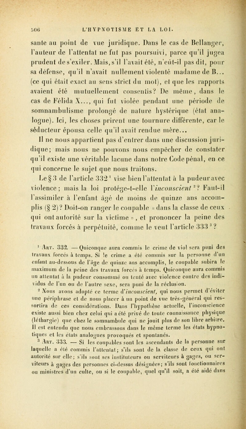 saute au point de vue juridique. Dans le cas de Bellanger, l'auteur de l'attentat ne fut pas poursuivi, parce qu'il jugea prudent de s'exiler. Mais, s'il l'avait été, n'eût-il pas dit, pour sa défense, qu'il n'avait nullement violenté madame de B... (ce qui était exact au sens strict du mot), et que les rapports avaient été mutuellement consentis? De même, dans le cas de Félida X..., qui fut violée pendant une période dp somnambulisme prolongé de nature hystérique (état ana- logue). Ici, les choses prirent une tournure différente, car le séducteur épousa celle qu'il avait rendue mère... Il ne nous appartient pas d'entrer dans une discussion juri- dique; mais nous ne pouvons nous empêcher de constater qu'il existe une véritable lacune dans notre Code pénal, en ce qui concerne le sujet que nous traitons. Le §3 de l'article 332 ' vise bien l'attentat à la pudeur avec violence; mais la loi protége-t-elle l'inconscienta? Faut-il l'assimiler à l'enfant âgé de moins de quinze ans accom- plis (§ 2) ? Doit-on ranger le coupable « dans la classe de ceux qui ont autorité sur la victime », et prononcer la peine des travaux forcés à perpétuité, comme le veut l'article 333 3 ? 1 Art. 332. —Quiconque aura commis le crime de viol sera puni des travaux forcés à temps. Si le crime a élé commis sur la personne d'un enfant au-dessous de l'âge de quinze ans accomplis, le coupable subira le maximum de la peine des travaux forets à temps. Quiconque aura commis un attentat à la pudeur consommé ou tenté avec violence contre des indi- vidus de l'un ou de l'autre sexe, sera puni de la réclusion. 2 Nous avons adopté ce terme à'inconscient, qui nous permet d'éviter une périphrase et de nous placer à un point de vue très-général qui res- sortira de ces considérations. Dans l'hypothèse actuelle, l'inconscience existe aussi bien chez celui qui a été privé de toute connaissance physique (léthargie) que chez le somnambule qui ne jouit plus de son libre arbitre. Il est entendu que nous embrassons dans le même terme les états hypno- tiques et les états analogues provoqués et spontanés. 3 Art. 333. — Si les coupables sont les ascendants de la personne sur laquelle a été commis l'attentat; s'ils sont de la classe de ceux qui ont autorité sur elle; s'ils sont ses instituteurs ou serviteurs à gages, ou ser- viteurs à gages des personnes ci-dessus désignées; s'ils sont fonctionnaires ou ministres d'un culte, ou si le coupable, quel qu'il soit, a été aidé dans