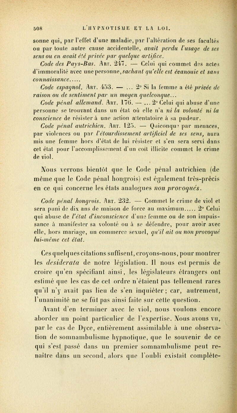 sonne qui, par l'effet d'une maladie, par l'altération de ses facultés ou par toute autre cause accidentelle, avait perdu l'usage de ses sens ou en avait été privée par quelque artifice. Code des Pays-Bas. Art. 247. — Celui qui commet des actes d'immoralité avec une personne,sachant qu'elle est évanouie et sans connaissance Code espagnol. Art. 453. — ... 2° Si la femme a été privée de raison ou de sentiment par un moyen quelconque... Code pénal allemand. Art. 176. — ... 2° Celui qui abuse d'une personne se trouvant dans un état où elle n'a ni la volonté ni la conscience de résistera une action attentatoire a sa pudeur. Code pénal autrichien. Art. 125. — Quiconque par menaces, par violences ou par l'étourdissement artificiel de ses sens, aura mis une femme hors d'état de lui résister et s'en sera servi dans cet état pour l'accomplissement d'un coït illicite commet le crime de viol. Nous verrons bientôt que le Code pénal autrichien (de même que le Code pénal hongrois) est également très-précis en ce qui concerne les états analogues non provoqués. Code pénal hongrois. Art. 232. — Commet le crime de viol et sera puni de dix ans de maison de force au maximum 2° Celui qui abuse de l'état d'inconscience d'une femme ou de son impuis- sance à manifester sa volonté ou à se défendre, pour avoir avec elle, hors mariage, un commerce sexuel, qu'il ait ou non provoqué lui-même cet état. Ces quelques citations suffisent, croyons-nous, pour montrer les desiderata de notre législation. Il nous est permis de croire qu'en spécifiant ainsi, les législateurs étrangers ont estimé que les cas de cet ordre n'étaient pas tellement rares qu'il n'y avait pas lieu de s'en inquiéter ; car, autrement, l'unanimité ne se fût pas ainsi faite sur cette question. Avant d'en terminer avec le viol, nous voulons encore aborder un point particulier de l'expertise. Nous avons vu, par le cas de Dyce, entièrement assimilable à une observa- tion de somnambulisme hypnotique, que le souvenir de ce qui s'est passé dans un premier somnambulisme peut re- naître dans un second, alors que l'oubli existait complète-