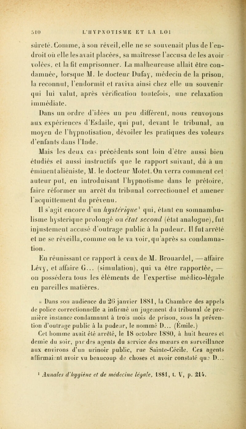 sûreté. Comme, à sou réveil, elle ne se souvenait plus de l'en- droit où elle les avait placées, sa maîtresse l'accusa de les avoir volées, et la fit emprisonner. La malheureuse allait être con- damuée, lorsque M. le docteur Dufay, médecin de la prisou, la reconnut, l'endormit et raviva ainsi chez elle uu souvenir qui lui valut, après vérification toutefois, nue relaxation immédiate. Dans un ordre d'idées uu peu différent, nous renvoyons aux expériences d'Esdaile, qui put, devant le tribunal, au moyen de I'hypnotisatiou, dévoiler les pratiques des voleurs d'enfants dans l'Inde. Mais les deux ca-; précédents sont loin d'être aussi bien étudiés et aussi instructifs que le rapport suivant, dû à uu éminentaliéniste, M. le docteur Motet.On verra comment cet auteur put, en introduisant l'hypnotisme dans le prétoire, faire réformer un arrêt du tribunal correctionnel et amener l'acquittement du prévenu. Il s'agit encore d'un hystérique* qui, étant eu somnambu- lisme hystérique prolongé oaétat second (état analogue),fut injustement accusé d'outrage public à la pudeur. Il fut arrêté et ue se réveilla, comme on le va voir, qu'après sa condamna- tion. Eu réunissant ce rapport à ceux de M. Brouardel, —affaire Lévy, et affaire G... (simulation), qui va être rapportée, — on possédera tous les éléments de l'expertise médico-légale eu pareilles matières. « Dans son audience du 2G janvier 1881, la Chambre des appels de police correctionnelle a infirmé un jugeaient du tribunal de pre- mière instance condamnant à trois mois de prison, sous fa préven- tion d'outrage public à la pudeur, le nommé D... (Emile.) Cet homme avait été arrêté, le 18 octobre 1880, à huit heures et demie du soir, par des agents du service des mœurs en surveillance aux environs d'un urinoir public, rue Sainte-Cécile. Ces agents affirmaient avoir vu beaucoup de choses et avoir constaté qu: D... 1 Annales d'hygiène et de médecine légale, 1881, t. V, p. 214.