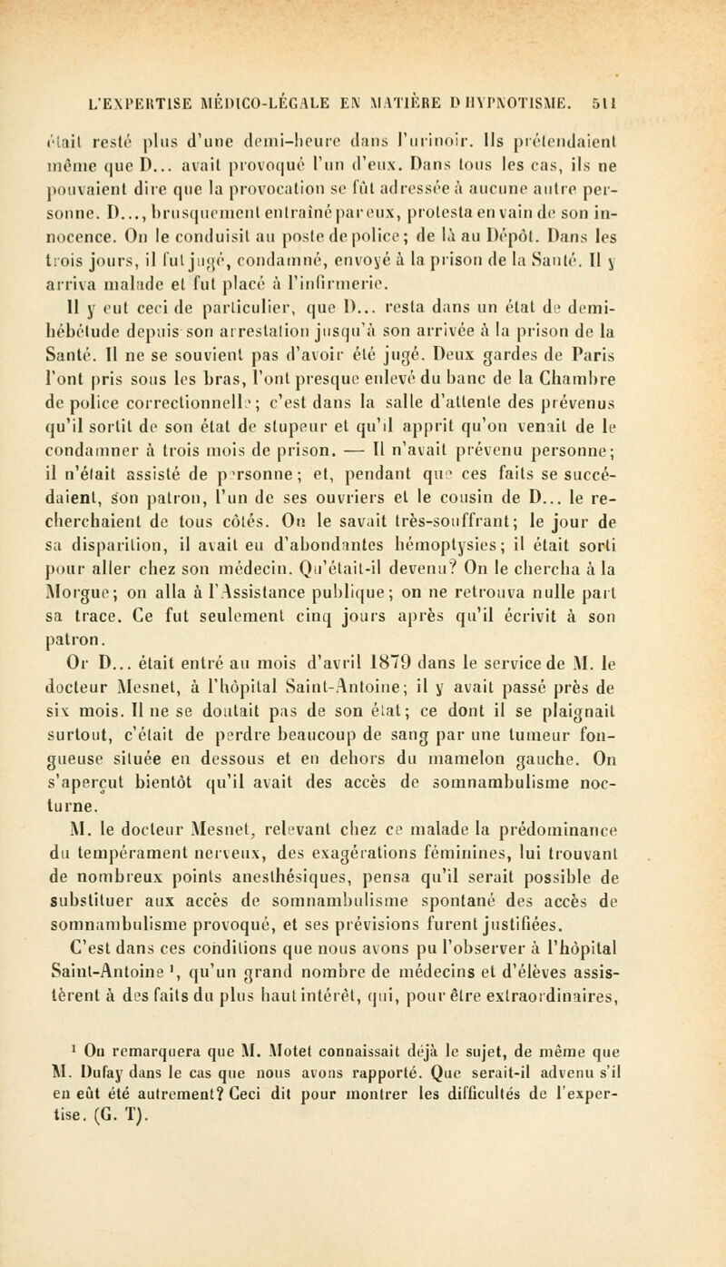 éiail resté plus d'une demi-heure dans l'urinoir. Ils prétendaient même que D... avait provoqué l'un d'eux. Dans tous les cas, ils ne pouvaient dire que la provocation se lût adressée à aucune autre per- sonne. I)..., brusquement entraîné par eux, protesta en vain de son in- nocence. On le conduisit au poste de police ; de la au Dépôt. Dans les trois jours, il fui jugé, condamné, envoyé à la prison de la Santé. Il y arriva malade et fut placé à l'infirmerie. Il y eut ceci de particulier, que D... resta dans un état de demi- liébétude depuis son arrestation jusqu'à son arrivée à la prison de la Santé. Il ne se souvient pas d'avoir été jugé. Deux gardes de Paris l'ont pris sous les bras, l'ont presque enlevé du banc de la Chambre de police correctionnelle; c'est dans la salle d'allenle des prévenus qu'il sortit de son état de stupeur et qu'il apprit qu'on venait de le condamner à trois mois de prison. — Il n'avait prévenu personne; il n'était assisté de personne; et, pendant quî> ces faits se succé- daient, son patron, l'un de ses ouvriers et le cousin de D... le re- cherchaient de tous côtés. On le savait très-souffrant; le jour de sa disparition, il avait eu d'abondantes hémoptysies; il était sorti pour aller chez son médecin. Qu'était-il devenu? On le chercha à la Morgue; on alla à l'Assistance publique; on ne retrouva nulle part sa trace. Ce fut seulement cinq jours après qu'il écrivit à son patron. Or D... était entré au mois d'avril 1879 dans le service de M. le docteur Mesnet, à l'hôpital Saint-Antoine; il y avait passé près de six mois. Il ne se doutait pas de son état; ce dont il se plaignait surtout, c'était de perdre beaucoup de sang par une tumeur fon- gueuse située en dessous et en dehors du mamelon gauche. On s'aperçut bientôt qu'il avait des accès de somnambulisme noc- turne. M. le docteur Mesnet, relevant chez ce malade la prédominance du tempérament nerveux, des exagérations féminines, lui trouvant de nombreux points aneslhésiques, pensa qu'il serait possible de substituer aux accès de somnambulisme spontané des accès de somnambulisme provoqué, et ses prévisions furent justifiées. C'est dans ces conditions que nous avons pu l'observer à l'hôpital Saint-Antoine ', qu'un grand nombre de médecins et d'élèves assis- tèrent à des faits du plus haut intérêt, qui, pour être extraordinaires, 1 On remarquera que M. Motet connaissait déjà le sujet, de même que M. Dufay dans le cas que nous avons rapporté. Que serait-il advenu s'il eu eût été autrement? Ceci dit pour montrer les difficultés de l'exper- tise. (G. T).