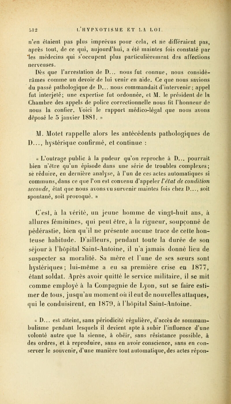 n'en étaient pas plus imprévus pour cela, et ne différaient pas, après tout, de ce qui, aujourd'hui, a été maintes fois constaté par 'les médecins qui s'occupent plus particulièrement des affections nerveuses. Dès que l'arrestation de D... nous fut connue, nous considé- râmes comme un devoir de lui venir en aide. Ce que nous savions du passé pathologique de D... nous commandait d'intervenir ; appel fut interjeté; une expertise fut ordonnée, et M. le président de la Chambre des appels de police correctionnelle nous fit l'honneur de nous la confier. Voici le rapport médico-légal que nous avons déposé le 5 janvier 1881. » M. Motet rappelle alors les antécédents pathologiques de D..., hystérique confirmé, et continue : « L'outrage public à la pudeur qu'on reproche à D... pourrait bien n'être qu'un épisode dans une série de troubles complexes; se réduire, en dernière analyse, à l'un de ces actes automatiques si communs,dans ce que l'on est convenu d'appeler l'état de condition seconde, état que nous avons vu survenir maintes fois chez D..., soit spontané, soit provoqué. » C'est, à la vérité, un jeuue homme de vingt-huit ans, à allures féminines, qui peut être, à la rigueur, soupçonné de pédérastie, bien qu'il ne présente aucune trace de cette hon- teuse habitude. D'ailleurs, pendant toute la durée de son séjour à l'hôpital Saint-Antoine, il n'a jamais donné lieu de suspecter sa moralité. Sa mère et l'une de ses sœurs sont hystériques; lui-même a eu sa première crise en 1877, étant soldat. Après avoir quitté le service militaire, il se mit comme employé à la Compagnie de Lyon, sut se faire esti- mer de tous, jusqu'au moment où il eut de nouvelles attaques, qui le conduisirent, en 1879, à l'hôpital Saint-Antoine. « D... est atteint, sans périodicité régulière, d'accès de sommam- bulisme pendant lesquels il devient apte à subir l'influence d'une volonté autre que la sienne, à obéir, sans résistance possible, à des ordres, et à reproduire, sans en avoir conscience, sans en con- server le souvenir, d'une manière tout automatique, des actes répon-