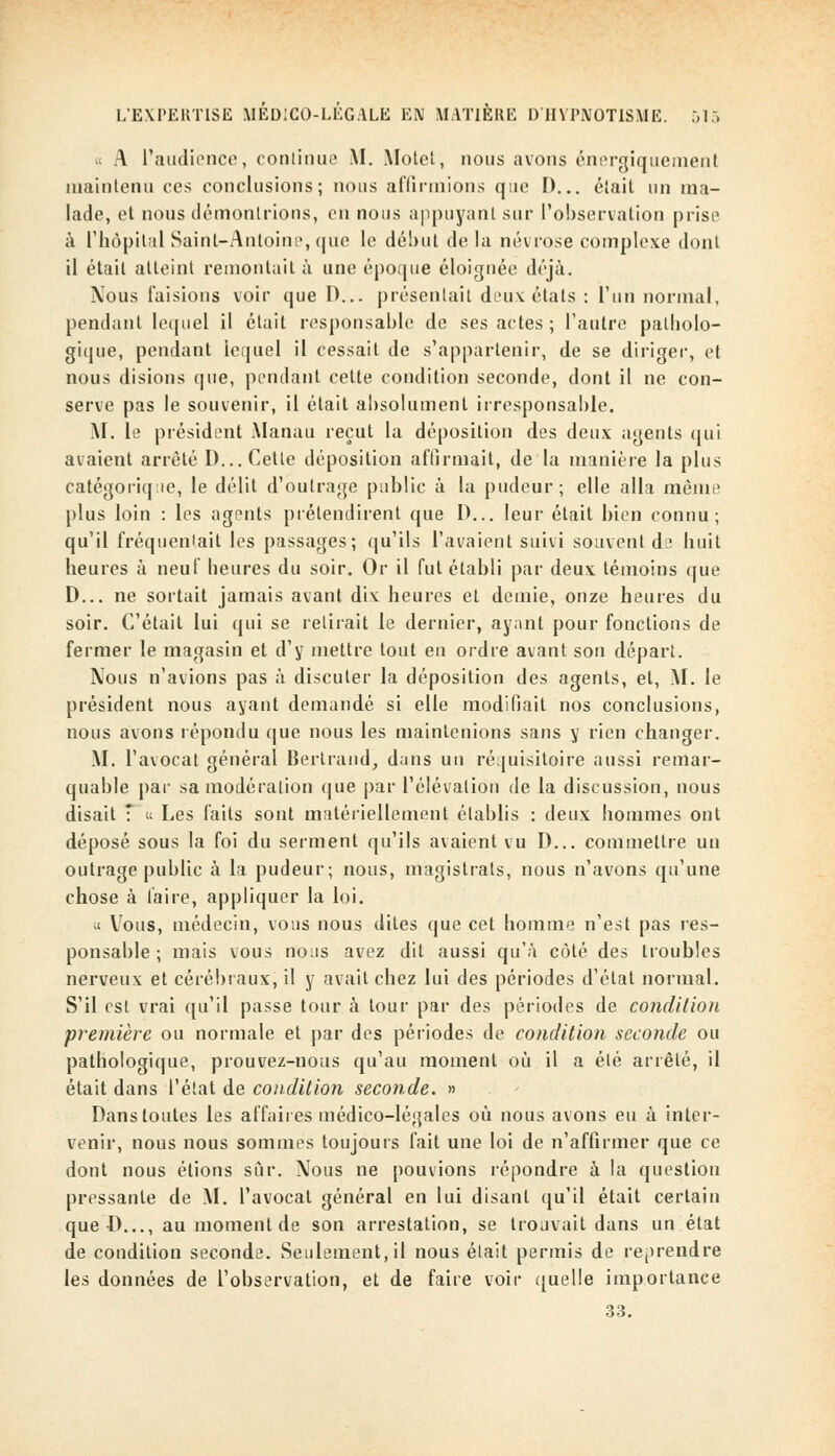 « A l'audience, continue M. Motel, nous avons énergiquement maintenu ces conclusions; nous affirmions que I)... était un ma- lade, et nous démontrions, en nous appuyant sur l'observation prise à l'hôpital Saint-Antoine, que le début de la névrose complexe dont il était atteint remontait à une époque éloignée déjà. Nous faisions voir que D... présentait deux étais : l'un normal, pendant lequel il était responsable de ses actes ; l'autre palbolo- gique, pendant lequel il cessait de s'appartenir, de se diriger, et nous disions que, pendant cette condition seconde, dont il ne con- serve pas le souvenir, il était absolument irresponsable. M. le président Manau reçut la déposition des deux agents qui avaient arrêté D... Cette déposition affirmait, de la manière la plus catégorique, le délit d'outrage public à la pudeur; elle alla même plus loin : les agents prétendirent que D... leur était bien connu; qu'il fréquentait les passages; qu'ils l'avaient suivi souvent d? huit heures à neuf heures du soir. Or il fut établi par deux témoins que D... ne sortait jamais avant dix heures et demie, onze heures du soir. C'était lui qui se retirait le dernier, ayant pour fonctions de fermer le magasin et d'y mettre tout en ordre avant son départ. Nous n'avions pas à discuter la déposition des agents, et, M. le président nous ayant demandé si elle modifiait nos conclusions, nous avons répondu que nous les maintenions sans y rien changer. M. l'avocat général Bertrand, dans un réquisitoire aussi remar- quable par sa modération que par l'élévation de la discussion, nous disait  « Les faits sont matériellement établis : deux hommes ont déposé sous la foi du serment qu'ils avaient vu D... commettre un outrage public à la pudeur; nous, magistrats, nous n'avons qu'une chose à faire, appliquer la loi. « Vous, médecin, vous nous dites que cet homme n'est pas res- ponsable ; mais vous nous avez dit aussi qu'à côté des troubles nerveux et cérébraux, il y avait chez lui des périodes d'état normal. S'il est vrai qu'il passe tour à tour par des périodes de condition première ou normale et par des périodes de condition seconde ou pathologique, prouvez-nous qu'au moment où il a été arrêté, il était dans l'état de condition seconde. » Dans toutes les affaires médico-légales où nous avons eu à inter- venir, nous nous sommes toujours fait une loi de n'affirmer que ce dont nous étions sûr. Nous ne pouvions répondre à la question pressante de M. l'avocat général en lui disant qu'il était certain que-D..., au moment de son arrestation, se trouvait dans un état de condition seconde. Seulement, il nous était permis de reprendre les données de l'observation, et de faire voir quelle importance 33.