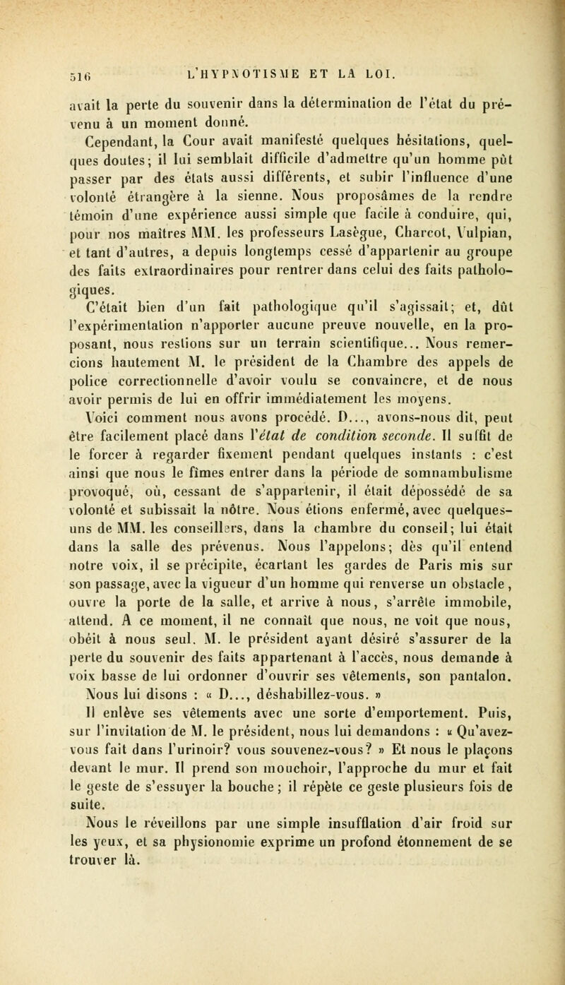 avait la perte du souvenir dans la détermination de l'état du pré- venu à un moment donné. Cependant, la Cour avait manifesté quelques hésitations, quel- ques doutes; il lui semblait difficile d'admettre qu'un homme put passer par des états aussi différents, et subir l'influence d'une volonté étrangère à la sienne. Nous proposâmes de la rendre témoin d'une expérience aussi simple que facile à conduire, qui, pour nos maîtres MM. les professeurs Lasègue, Charcot, Vulpian, et tant d'autres, a depuis longtemps cessé d'appartenir au groupe des faits extraordinaires pour rentrer dans celui des faits patholo- giques. C'était bien d'un fait pathologique qu'il s'agissait; et, dût l'expérimentation n'apporter aucune preuve nouvelle, en la pro- posant, nous restions sur un terrain scientifique... Nous remer- cions hautement M. le président de la Chambre des appels de police correctionnelle d'avoir voulu se convaincre, et de nous avoir permis de lui en offrir immédiatement les moyens. Voici comment nous avons procédé. D..., avons-nous dit, peut être facilement placé dans Y état de condition seconde. Il suffit de le forcer à regarder fixement pendant quelques instants : c'est ainsi que nous le fimes entrer dans la période de somnambulisme provoqué, où, cessant de s'appartenir, il était dépossédé de sa volonté et subissait la nôtre. Nous étions enfermé, avec quelques- uns de MM. les conseillc>rs, dans la chambre du conseil; lui était dans la salle des prévenus. Nous l'appelons; dès qu'il entend notre voix, il se précipite, écartant les gardes de Paris mis sur son passage, avec la vigueur d'un homme qui renverse un obstacle , ouvre la porte de la salle, et arrive à nous, s'arrête immobile, attend. A ce moment, il ne connaît que nous, ne voit que nous, obéit à nous seul. M. le président ayant désiré s'assurer de la perte du souvenir des faits appartenant à l'accès, nous demande à voix basse de lui ordonner d'ouvrir ses vêtements, son pantalon. Nous lui disons : « D..., déshabillez-vous. » Il enlève ses vêtements avec une sorte d'emportement. Puis, sur l'invitation de M. le président, nous lui demandons : u Qu'avez- vous fait dans l'urinoir? vous souvenez-vous? » Et nous le plaçons devant le mur. Il prend son mouchoir, l'approche du mur et fait le geste de s'essuyer la bouche ; il répète ce geste plusieurs fois de suite. Nous le réveillons par une simple insufflation d'air froid sur les yeux, et sa physionomie exprime un profond étonnement de se trouver là.