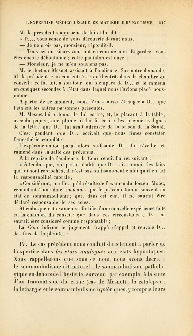 M. le président s'approche de lui cl lui dit : « D..., vous venez de vous découvrir devant nous. — Je ne crois pas, monsieur, répondit-il. — Tous ces messieurs vous ont vu comme moi. Regardez; vous êtes encore déboutonné ; votre pantalon est ouvert. — Monsieur, je ne m'en souviens pas. » M. le docteur Mesnet assistait à l'audience. Sur notre demande, M. le président avait consenti à ce qu'il entrât dans la chambre du conseil : ce fut lui, à son tour, qui s'empara de D... et le ramena en quelques secondes à l'état dans lequel nous l'avions placé nous- mème. A partir de ce moment, nous fûmes aussi étranger à D... que l'étaient les autres personnes présentes. M. Mesnet lui ordonna de lui écrire, et, le plaçant à la table, avec du papier, une plume, il lui fit écrire les premières lignes de la lettre que D... lui avait adressée de la prison de la Santé. C'est pendant que D... écrivait que nous fîmes constater l'anesthésie complète. L'expérimentation parut alors suffisante. D... fut réveillé et ramené dans la salle des prévenus. A la reprise de l'audience, la Cour rendit l'arrêt suivant : « Attendu que, s'il parait établi que D... ait commis les faits qui lui sont reprochés, il n'est pas suffisamment établi qu'il en ait la responsabilité morale ; « Considérant, en effet, qu'il résulte de l'examen du docteur Motet, remontant à une date ancienne, que le prévenu tombe souvent en état de somnambulisme; que, dans cet état, il ne saurait être déclaré responsable de ses actes; Attendu que cet examen se fortifie d'une nouvelle expérience faite en la chambre du conseil; que, dans ces circonstances, D... ne saurait être considéré comme responsable ; La Cour infirme le jugement frappé d'appel et renvoie D... des fins de la plainte. » IV. Le cas précédent nous conduit directement à parler de l'expertise dans les états analogues aux élats hypnotiques. Nous rappellerons que, sous ce nom, nous avons décrit : le somnambulisme dit naturel ; le somnambulisme patholo- gique en dehors de l'hystérie, survenu, par exemple, à la suite d'un traumatisme du crâne (cas de Mesuet) ; la catalepsie; la léthargie et le somnambulisme hystériques, ycompris leurs