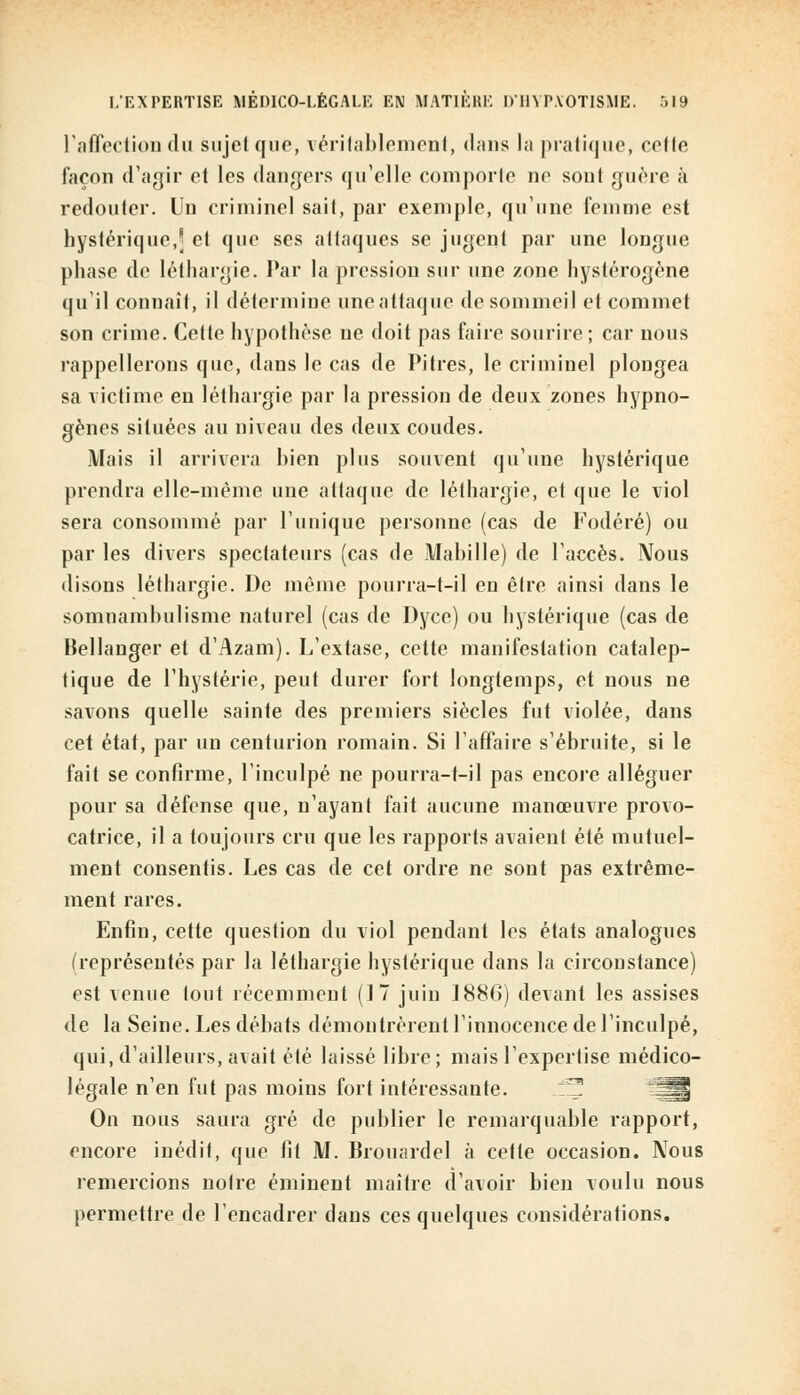 l'affection du sujet que, véritablement, dans la pratique, celle façon d'agir et les dangers qu'elle comporte ne son! guère à redouter. Un criminel sait, par exemple, qu'une femme est hystérique, et que ses attaques se jugent par une longue phase de léthargie. Par la pression sur une zone hystérogène qu'il connaît, il détermine une attaque de sommeil et commet son crime. Cette hypothèse ne doit pas faire sourire ; car nous rappellerons que, dans le cas de Pitres, le criminel plongea sa victime en léthargie par la pression de deux zones hypno- gènes situées au niveau des deux coudes. Mais il arrivera hien plus souvent qu'une hystérique prendra elle-même une attaque de léthargie, et que le viol sera consommé par l'unique personne (cas de Fodéré) ou par les divers spectateurs (cas de Manille) de l'accès. Nous disons léthargie. De même pourra-t-il en être ainsi dans le somnamhulisme naturel (cas de Dyce) ou hystérique (cas de Bellanger et d'Azam). L'extase, cette manifestation catalep- tique de l'hystérie, peut durer fort longtemps, et nous ne savons quelle sainte des premiers siècles fut violée, dans cet état, par un centurion romain. Si l'affaire s'ébruite, si le fait se confirme, l'inculpé ne pourra-t-il pas encore alléguer pour sa défense que, n'ayant fait aucune manœuvre provo- catrice, il a toujours cru que les rapports avaient été mutuel- ment consentis. Les cas de cet ordre ne sont pas extrême- ment rares. Enfin, cette question du viol pendant les états analogues (représentés par la léthargie hystérique dans la circonstance) est venue tout récemment (17 juin 1886) devant les assises de la Seine. Les débats démontrèrent l'innocence de l'inculpé, qui, d'ailleurs, avait été laissé libre; mais l'expertise médico- légale n'en fut pas moins fort intéressante. On nous saura gré de publier le remarquable rapport, encore inédit, que lit M. Brouardel à cette occasion. Nous remercions notre éminent maître d'avoir bien voulu nous permettre de l'encadrer dans ces quelques considérations.